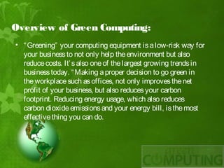 Overview of Green Computing:
• “ Greening” your computing equipment is a low-risk way for
  your business to not only help the environment but also
  reduce costs. It’ s also one of the largest growing trends in
  business today. “ Making a proper decision to go green in
  the workplace such as offices, not only improves the net
  profit of your business, but also reduces your carbon
  footprint. Reducing energy usage, which also reduces
  carbon dioxide emissions and your energy bill, is the most
  effective thing you can do.
 