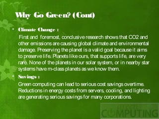 W Go Green? (Cont)
  hy
• Climate Change :
  First and foremost, conclusive research shows that CO2 and
  other emissions are causing global climate and environmental
  damage. Preserving the planet is a valid goal because it aims
  to preserve life. Planets like ours, that supports life, are very
  rare. None of the planets in our solar system, or in nearby star
  systems have m-class planets as we know them.
• Savings :
  Green computing can lead to serious cost savings overtime.
  Reductions in energy costs from servers, cooling, and lighting
  are generating serious savings for many corporations.
 