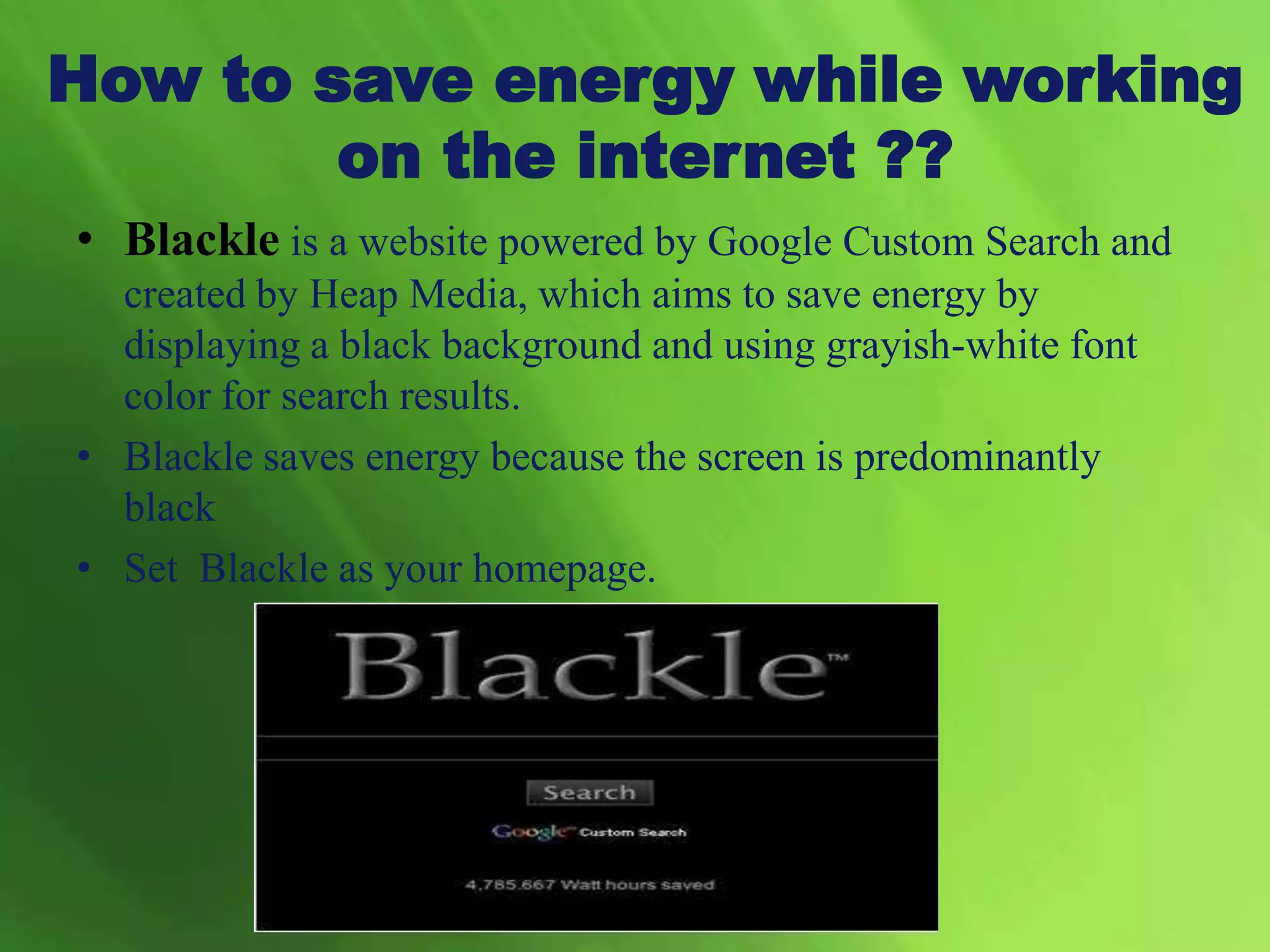 • Blackle is a website powered by Google Custom Search and
created by Heap Media, which aims to save energy by
displaying a black background and using grayish-white font
color for search results.
• Blackle saves energy because the screen is predominantly
black
• Set Blackle as your homepage.
How to save energy while working
on the internet ??
 