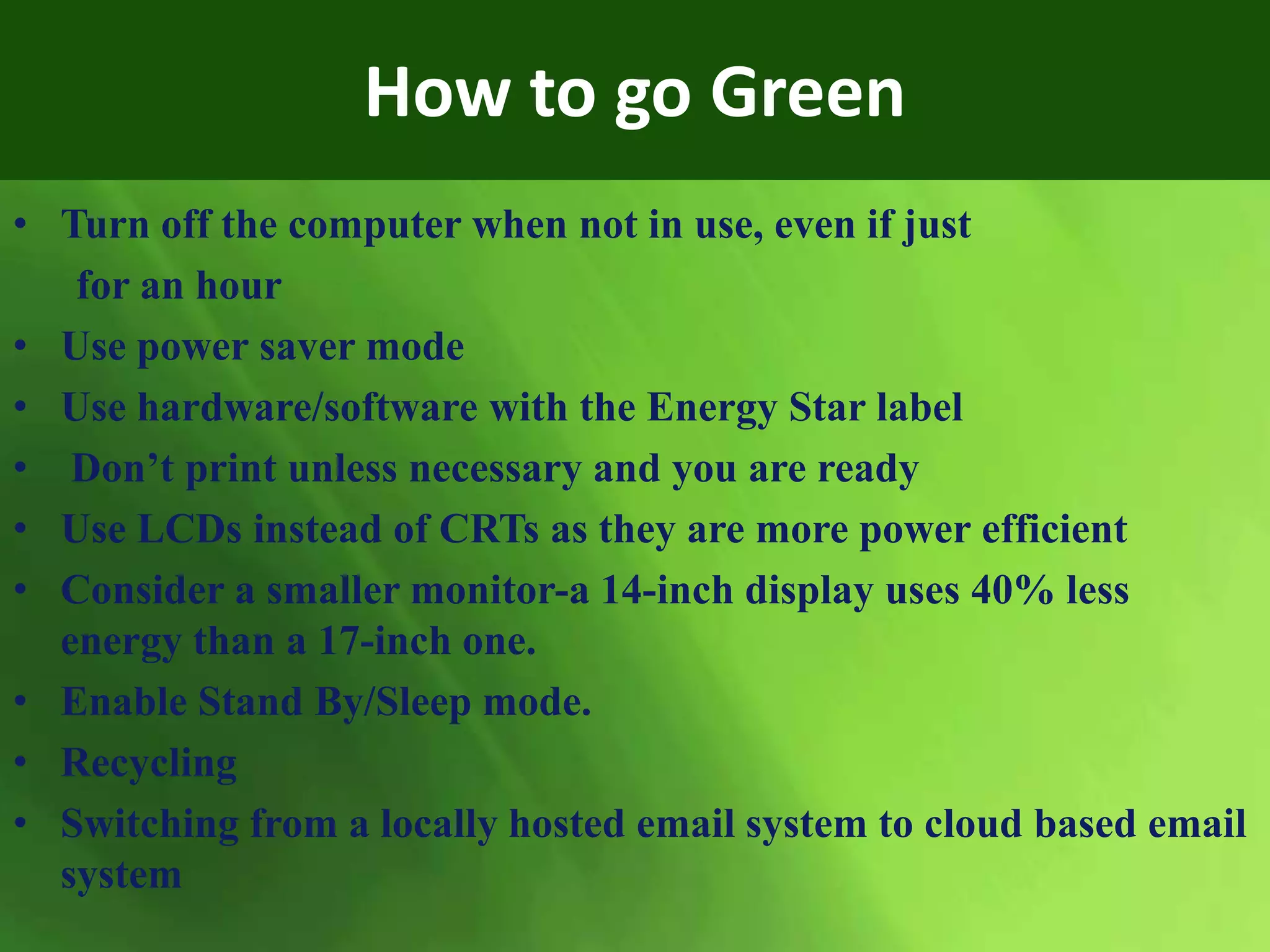 How to go Green
• Turn off the computer when not in use, even if just
for an hour
• Use power saver mode
• Use hardware/software with the Energy Star label
• Don’t print unless necessary and you are ready
• Use LCDs instead of CRTs as they are more power efficient
• Consider a smaller monitor-a 14-inch display uses 40% less
energy than a 17-inch one.
• Enable Stand By/Sleep mode.
• Recycling
• Switching from a locally hosted email system to cloud based email
system
 