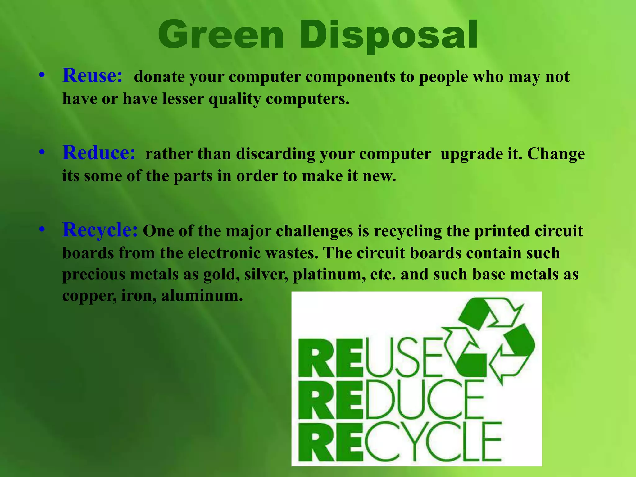 • Reuse: donate your computer components to people who may not
have or have lesser quality computers.
• Reduce: rather than discarding your computer upgrade it. Change
its some of the parts in order to make it new.
• Recycle: One of the major challenges is recycling the printed circuit
boards from the electronic wastes. The circuit boards contain such
precious metals as gold, silver, platinum, etc. and such base metals as
copper, iron, aluminum.
Green Disposal
 