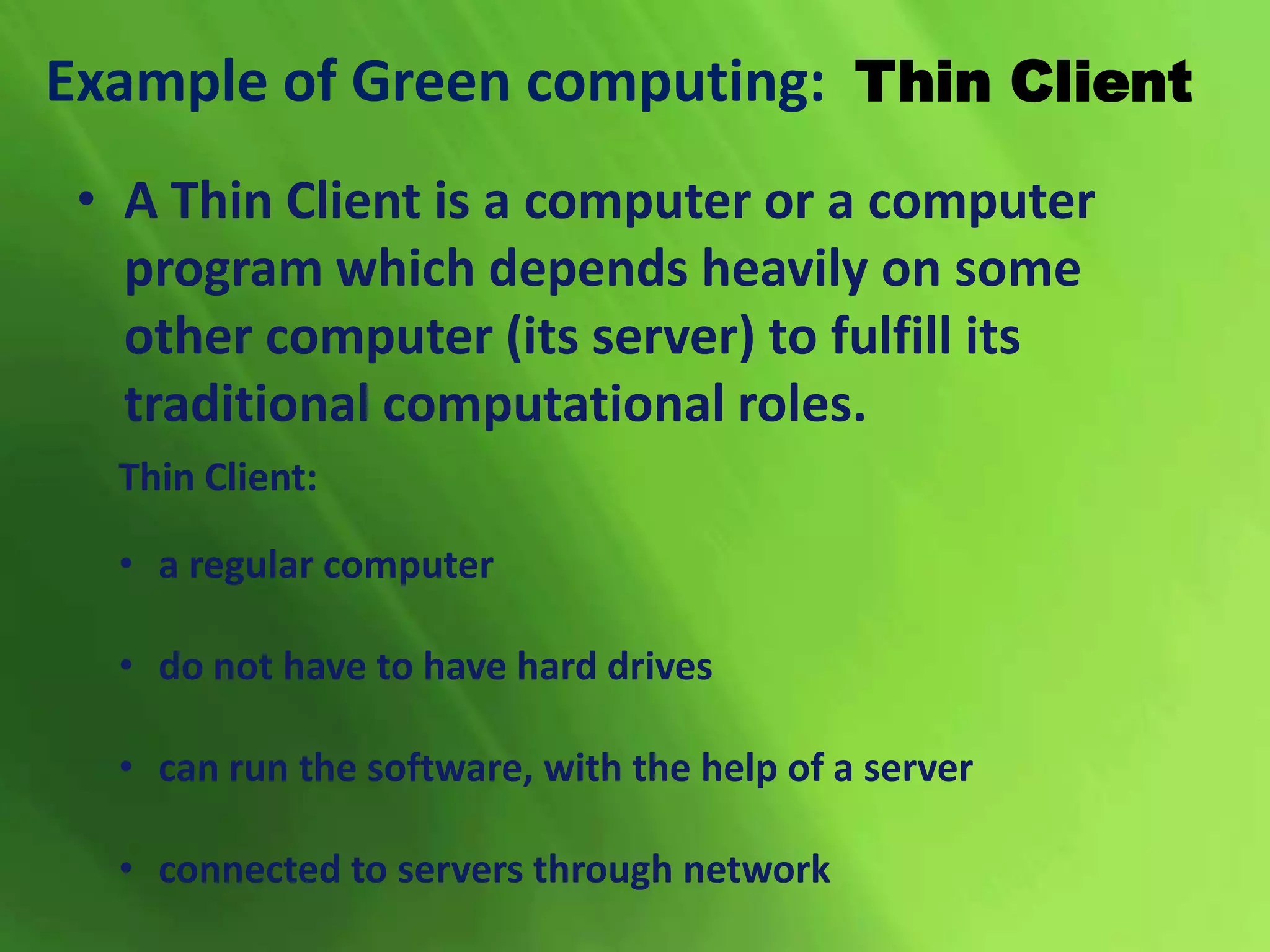 Example of Green computing: Thin Client
Thin Client:
• a regular computer
• do not have to have hard drives
• can run the software, with the help of a server
• connected to servers through network
• A Thin Client is a computer or a computer
program which depends heavily on some
other computer (its server) to fulfill its
traditional computational roles.
 