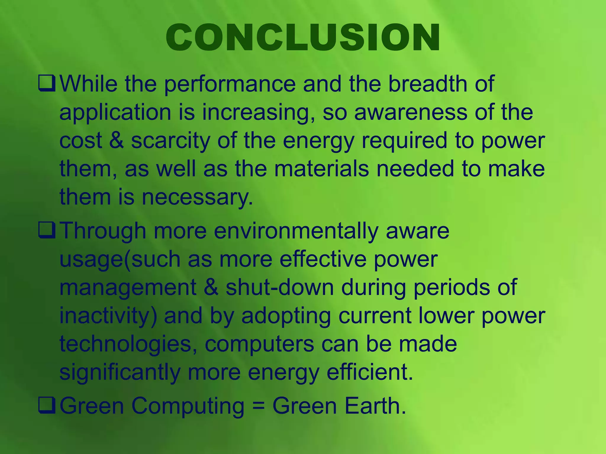 CONCLUSION
While the performance and the breadth of
application is increasing, so awareness of the
cost & scarcity of the energy required to power
them, as well as the materials needed to make
them is necessary.
Through more environmentally aware
usage(such as more effective power
management & shut-down during periods of
inactivity) and by adopting current lower power
technologies, computers can be made
significantly more energy efficient.
Green Computing = Green Earth.
 