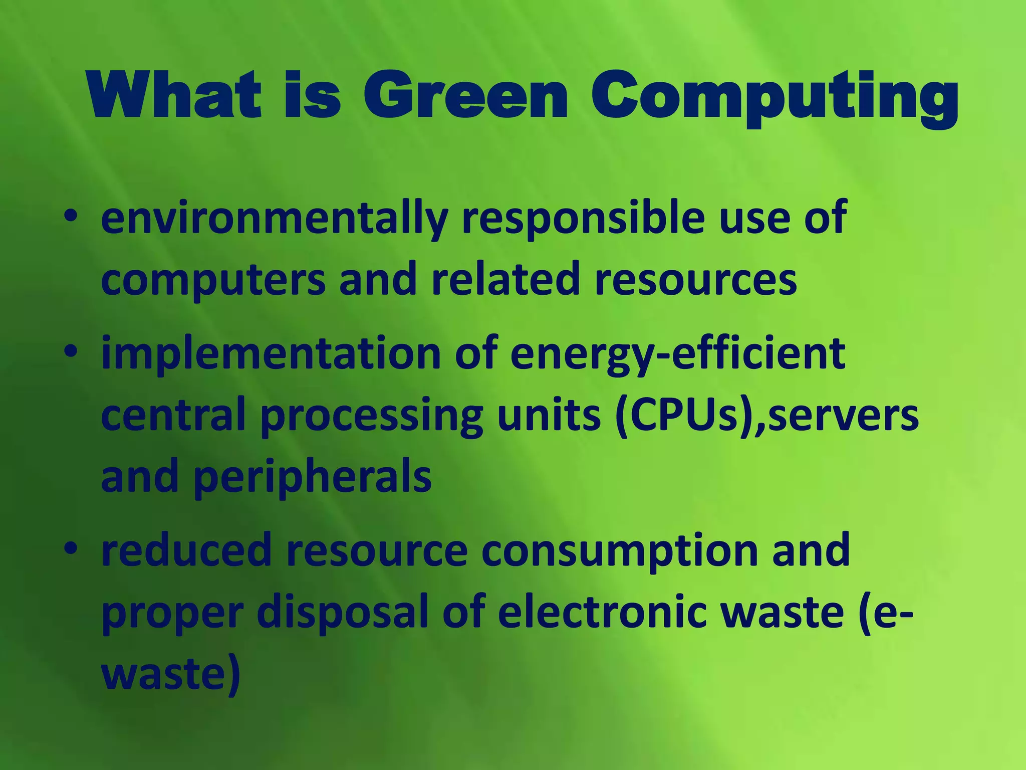 What is Green Computing
• environmentally responsible use of
computers and related resources
• implementation of energy-efficient
central processing units (CPUs),servers
and peripherals
• reduced resource consumption and
proper disposal of electronic waste (e-
waste)
 