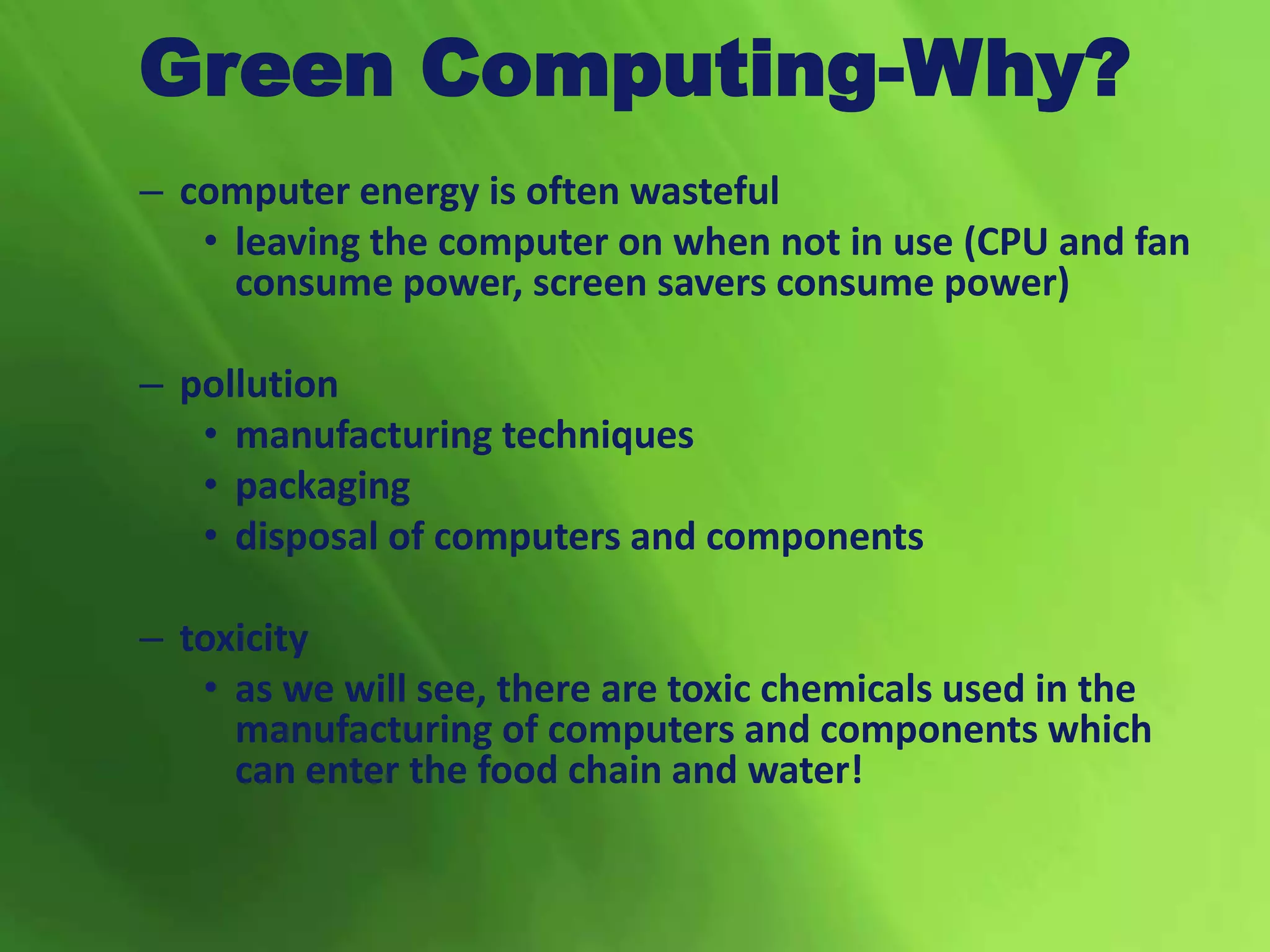 Green Computing-Why?
– computer energy is often wasteful
• leaving the computer on when not in use (CPU and fan
consume power, screen savers consume power)
– pollution
• manufacturing techniques
• packaging
• disposal of computers and components
– toxicity
• as we will see, there are toxic chemicals used in the
manufacturing of computers and components which
can enter the food chain and water!
 