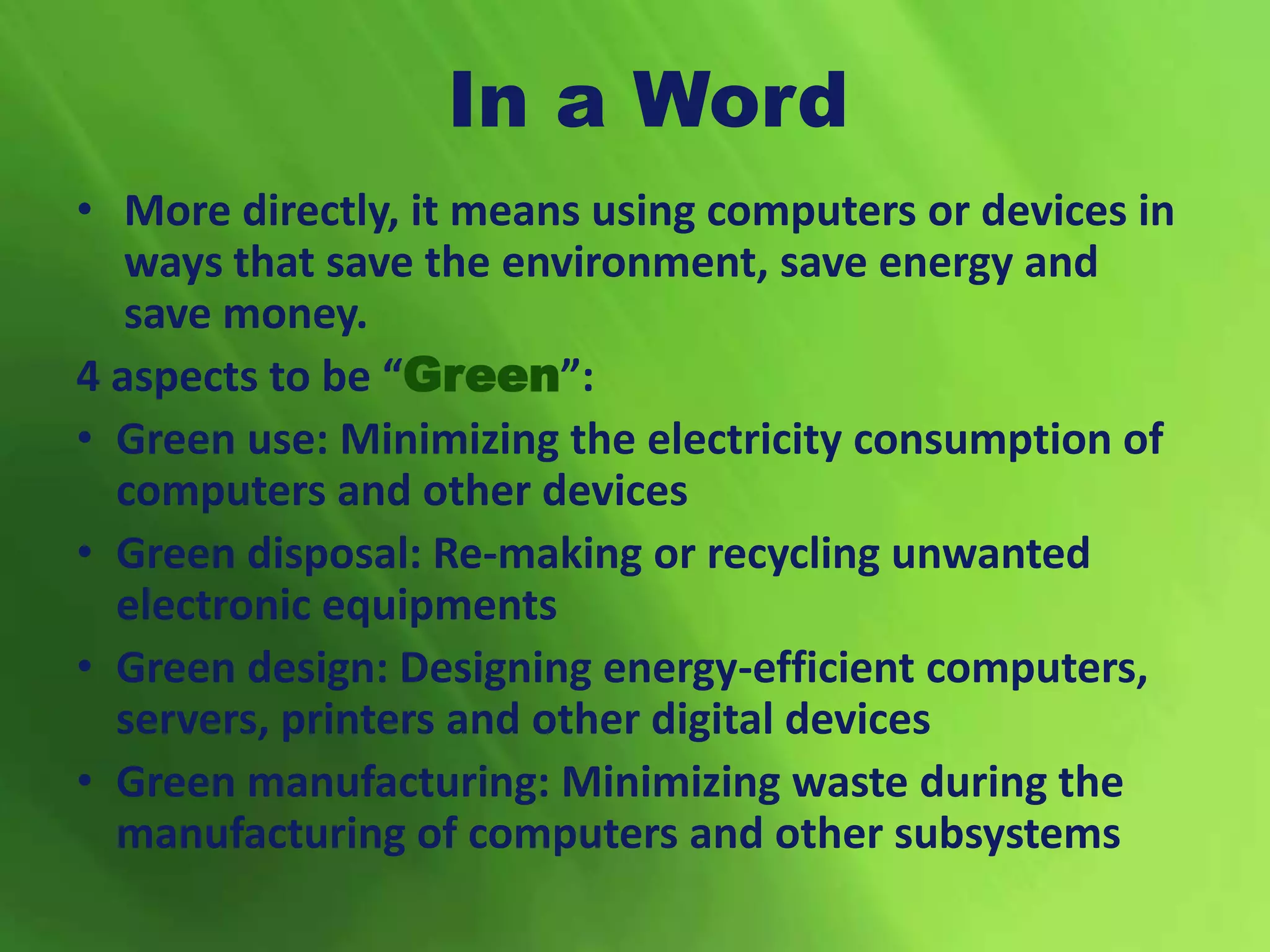 In a Word
• More directly, it means using computers or devices in
ways that save the environment, save energy and
save money.
4 aspects to be “Green”:
• Green use: Minimizing the electricity consumption of
computers and other devices
• Green disposal: Re-making or recycling unwanted
electronic equipments
• Green design: Designing energy-efficient computers,
servers, printers and other digital devices
• Green manufacturing: Minimizing waste during the
manufacturing of computers and other subsystems
 