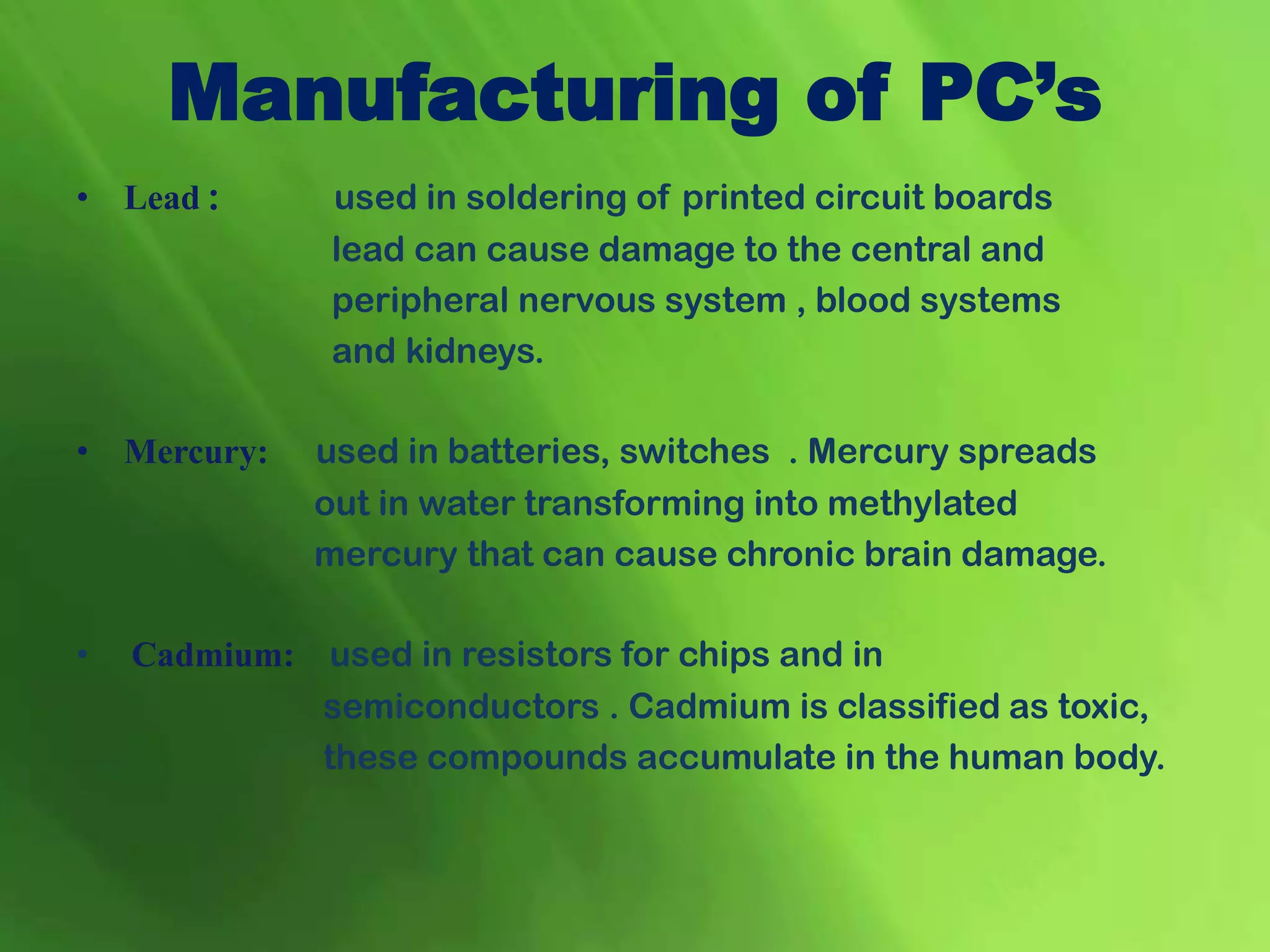 • Lead : used in soldering of printed circuit boards
lead can cause damage to the central and
peripheral nervous system , blood systems
and kidneys.
• Mercury: used in batteries, switches . Mercury spreads
out in water transforming into methylated
mercury that can cause chronic brain damage.
• Cadmium: used in resistors for chips and in
semiconductors . Cadmium is classified as toxic,
these compounds accumulate in the human body.
Manufacturing of PC’s
 