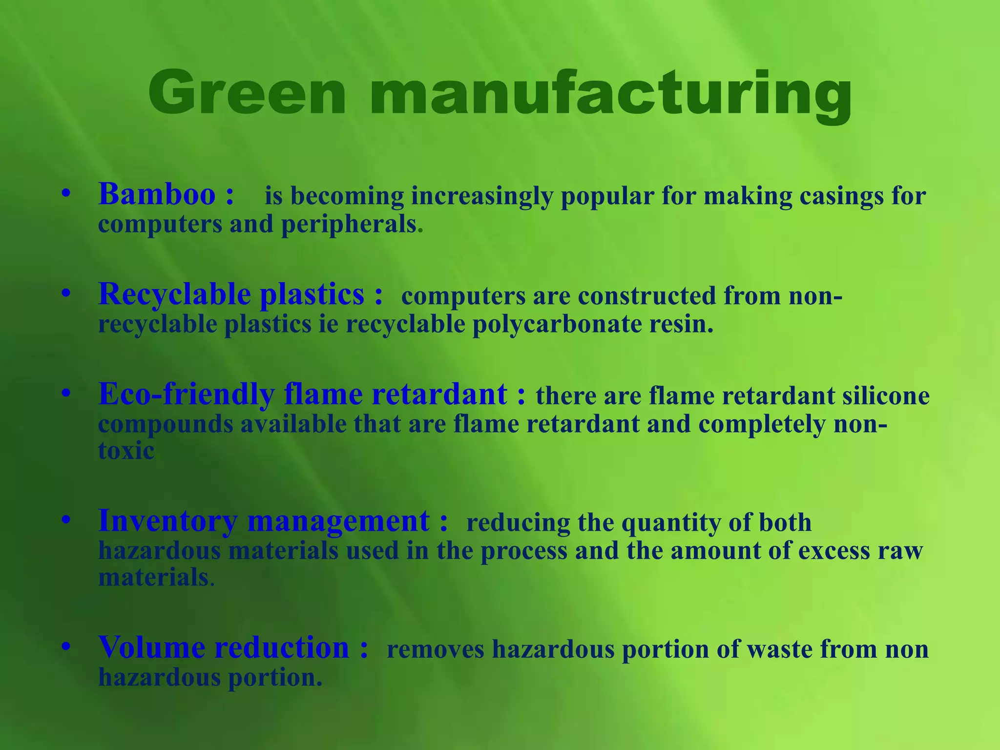 • Bamboo : is becoming increasingly popular for making casings for
computers and peripherals.
• Recyclable plastics : computers are constructed from non-
recyclable plastics ie recyclable polycarbonate resin.
• Eco-friendly flame retardant : there are flame retardant silicone
compounds available that are flame retardant and completely non-
toxic.
• Inventory management : reducing the quantity of both
hazardous materials used in the process and the amount of excess raw
materials.
• Volume reduction : removes hazardous portion of waste from non
hazardous portion.
Green manufacturing
 