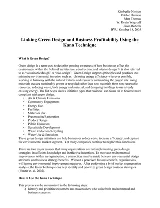 Kimberlie Nielson
                                                                                  Robbie Harmon
                                                                                     Matt Thomas
                                                                               W. Devin Wagstaff
                                                                                    Jason Roberts
                                                                            BYU, October 18, 2005


 Linking Green Design and Business Profitability Using the
                    Kano Technique

What is Green Design?

Green design is a term used to describe growing awareness of how businesses effect the
environment within the fields of architecture, construction, and interior design. It is also referred
to as “sustainable design” or “eco-design”. Green Design supports principles and practices that
minimize environmental intrusion such as: choosing energy efficiency wherever possible,
working in harmony with the natural features and resources surrounding the project site, using
materials that are sustainably grown or recycled rather than new materials from non-renewable
resources, reducing waste, both energy and material, and designing buildings to use already
existing energy. The list below shows initiative types that business’ can focus on to become more
compliant with green design.
    • Air & Climate Emissions
    • Community Engagement
    • Energy Use
    • Facilities
    • Materials Use
    • Preservation/Restoration
    • Product Design
    • Public Education
    • Sustainable Development
    • Waste Reduction/Recycling
    • Water Use & Emissions
These green design initiatives can help businesses reduce costs, increase efficiency, and capture
the environmental market segment. Yet many companies continue to neglect this dimension.

There are two major reasons that many organizations are not implementing green design
strategies: insufficient knowledge and ineffective incentives. To motivate environmental
improvement within an organization, a connection must be made between environmental design
attributes and business strategy/benefits. Without a perceived business benefit, organizations
will ignore environmental improvement measures. After performing a brief market segmentation
analysis, the Kano Technique can help identify and prioritize green design business strategies
(Finster et. al. 2002).

How to Use the Kano Technique

This process can be summarized in the following steps:
   1) Identify and prioritize customers and stakeholders who voice both environmental and
       business concerns
 