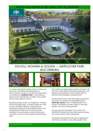 15          Green Discoverer: Newsletter der XING Gruppen „GOLF“ und „GOLFURLAUB“



                                                                            Blick von der gepflegten Parkanlage auf das Hotel
                                                                                                                    Ensemble




               GOLF UND ERHOLUNG IN EINEM DER BESTEN SPA RESORTS IN EUROPA


               STILVOLL WOHNEN & GOLFEN — GRÄFLICHER PARK
                              BAD DRIBURG



     Gourmet Restaurant:
     Caspar´s                                       Oskar´s Bar                               Restaurant „Pferdestall“


     In unserem Newsletter stellen wir Euch immer wie-            Das historische Gebäudeensemble mit seinen 135
     der neue und interessante Reiseziele vor.                    Zimmern wurde 2005 aufwendig modernisiert, aus-
     Heute möchten wir Euch mit dem First Classe Spa–             gebaut sowie erweitert und im Herbst 2007 als
     und Golfresort „Gräflicher Park“ in Bad Driburg              Spahotel der Extraklasse wiedereröffnet.
     einen echten Geheimtipp vorstellen, der in jeder
     Hinsicht einen Besuch wert ist.                              Es zählt bereits jetzt zu den führenden Spa-Resorts
                                                                  in Europa. So wurde es im März 2008 bei den
     Bad Driburg liegt unweit von Paderborn, inmitten             GALA Spa Award unter 114 Mitbewerbern aus
     des Teutoburger Wald und zählt bereits seit 1782             Europa, Nordafrika und dem Orient zu den drei
     zu den namhaften Bädern in Deutschland.                      besten Luxury Spa Hotels gewählt.
     Seit diesem Zeitpunkt ist der Gräfliche Park im Pri-
     vatbesitz der Familie Graf von Oeynhausen-                   Die neu erbaute Orangerie, Oscar´s Bar und
     Sierstorpff und wird heute in siebter Generation             GARTEN SPA bilden den Kern des Gesamtkomple-
     von Marcus Graf von Oeynhausen-Sierstorpff ge-               xes inmitten des Landschaftsgartens.
     leitet.
                                                                  Von jedem Gästezimmer der sechs Logierhäuser
                                                                  eröffnet sich ein Blick in den 60ha großen Park.

     Fotos: Copyright Gräflicher Park Bad Driburg                                                               15


15
 