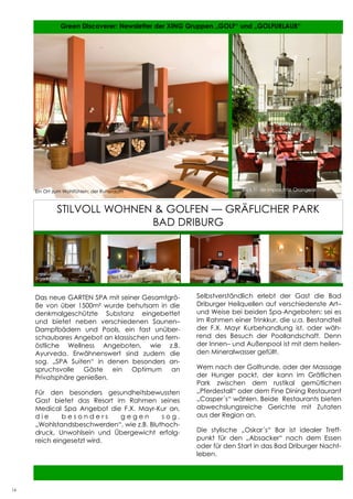 16         Green Discoverer: Newsletter der XING Gruppen „GOLF“ und „GOLFURLAUB“




     Ein Ort zum Wohlfühlen: der Ruheraum                               Blick in die imposante Orangerie
     Loch 8: herrlicher Ausblick auf das Clemensheim


               STILVOLL WOHNEN & GOLFEN — GRÄFLICHER PARK
                              BAD DRIBURG




     Zimmerbeispiel                Spa Suite 1         Zimmerbeispiel                Spa Suite 2



     Das neue GARTEN SPA mit seiner Gesamtgrö-         Selbstverständlich erlebt der Gast die Bad
     ße von über 1500m² wurde behutsam in die          Driburger Heilquellen auf verschiedenste Art–
     denkmalgeschützte Substanz eingebettet            und Weise bei beiden Spa-Angeboten: sei es
     und bietet neben verschiedenen Saunen–            im Rahmen einer Trinkkur, die u.a. Bestandteil
     Dampfbädern und Pools, ein fast unüber-           der F.X. Mayr Kurbehandlung ist, oder wäh-
     schaubares Angebot an klassischen und fern-       rend des Besuch der Poollandschaft. Denn
     östliche Wellness Angeboten, wie z.B.             der Innen– und Außenpool ist mit dem heilen-
     Ayurveda. Erwähnenswert sind zudem die            den Mineralwasser gefüllt.
     sog. „SPA Suiten“ in denen besonders an-
     spruchsvolle Gäste ein Optimum an                 Wem nach der Golfrunde, oder der Massage
     Privatsphäre genießen.                            der Hunger packt, der kann im Gräflichen
                                                       Park zwischen dem rustikal gemütlichen
     Für den besonders gesundheitsbewussten            „Pferdestall“ oder dem Fine Dining Restaurant
     Gast bietet das Resort im Rahmen seines           „Casper´s“ wählen. Beide Restaurants bieten
     Medical Spa Angebot die F.X. Mayr-Kur an,         abwechslungsreiche Gerichte mit Zutaten
     die      besonders      gegen         sog.        aus der Region an.
     „Wohlstandsbeschwerden“, wie z.B. Bluthoch-
     druck, Unwohlsein und Übergewicht erfolg-         Die stylische „Oskar´s“ Bar ist idealer Treff-
     reich eingesetzt wird.                            punkt für den „Absacker“ nach dem Essen
                                                       oder für den Start in das Bad Driburger Nacht-
                                                       leben.

                                                                                                     16


16
 
