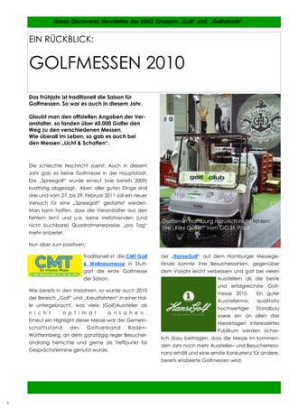 5           Green Discoverer: Newsletter der XING Gruppen „Golf“ und „Golfurlaub“


    EIN RÜCKBLICK:


    GOLFMESSEN 2010
    Das Frühjahr ist traditionell die Saison für
    Golfmessen. So war es auch in diesem Jahr.

    Glaubt man den offiziellen Angaben der Ver-
    anstalter, so fanden über 60.000 Golfer den
    Weg zu den verschiedenen Messen.
    Wie überall im Leben, so gab es auch bei
    den Messen „Licht & Schatten“.



    Die schlechte Nachricht zuerst: Auch in diesem
    Jahr gab es keine Golfmesse in der Hauptstadt.
    Die „Spreegolf“ wurde erneut (wie bereits 2009)
    kurzfristig abgesagt. Aber: aller guten Dinge sind
    drei und vom 27. bis 29. Februar 2011 soll ein neuer
    Versuch für eine „Spreegolf“ gestartet werden.
    Man kann hoffen, dass der Veranstalter aus den
    Fehlern lernt und u.a. keine irreführenden (und
                                                            Durften in Hamburg natürlich nicht fehlen:
    nicht buchbare) Quadratmeterpreise „pro Tag“
                                                            Die „Kiez Golfer“ vom GC St. Pauli
    mehr anbietet.

    Nun aber zum positiven:

                            Traditionell ist die CMT Golf   Die   „HanseGolf“ auf dem Hamburger Messege-
                            & Wellnessmesse in Stutt-       lände konnte ihre Besucherzahlen, gegenüber
                            gart die erste Golfmesse        dem Vorjahr leicht verbessern und galt bei vielen
                            der Saison.                                             Ausstellern als die beste
                                                                                    und erfolgreichste Golf-
    Wie bereits in den Vorjahren, so wurde auch 2010
                                                                                    messe 2010.      Ein guter
    der Bereich „Golf“ und „Kreuzfahrten“ in einer Hal-
                                                                                    Ausstellermix,   qualitativ
    le untergebracht, was viele (Golf)Aussteller als
                                                                                    hochwertiger     Standbau
    n i c h t      o p t i m a l       a n s a h e n .
                                                                                    sowie ein an allen drei
    Erneut ein Highlight dieser Messe war der Gemein-
                                                                                    Messetagen interessiertes
    schaftsstand      des     Golfverband       Baden-
                                                                                    Publikum werden sicher-
    Württemberg, an dem ganztägig reger Besucher-
                                                            lich dazu beitragen, dass die Messe im kommen-
    andrang herrschte und gerne als Treffpunkt für
                                                            den Jahr noch mehr Aussteller– und Besucherreso-
    Gesprächstermine genutzt wurde.
                                                            nanz erhält und eine ernste Konkurrenz für andere,
                                                            bereits etablierte Golfmessen wird.




                                                                                                     5


5
 