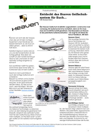 11
11 Green Discoverer 01-15: Newsletter der XING Gruppen „Golf“ und „Golfurlaub“
Produktvorstellung
11
Den Ansprechpartner (Pro Shops und Endkunden) für den Heaven Golfschuh findest Du bei den Business Golfer Europe.
Link zum Shop: http://www.businessgolfer-europe.eu/index.php/bgeshop1
Entdeckt das Heaven Golfschuh-
system für Euch…
Text: Bernhard Eckert
Der Heaven Golfschuh ist definitiv ungewöhnlich, soviel schon mal
vorneweg. Ein Systemschuh ist er sicherlich, denn an ihn muss
man sich Schritt für Schritt gewöhnen. Das Besondere an Heaven
ist die patentierte Sohlenkonstruktion – sie sorgt für ein feines Ba-
lance-Feedback. Mit dem
Besserer Stand
Die neuartige Dynamic Ba-
lance Technology von
Heaven hilft Dir, ausbalan-
ciert und zentriert zu stehen.
Damit hast Du das optimale
Fundament für Deinen Golf-
schwung. Obendrein stehst
Du mit Heaven eine ganze
Stufe höher. Im feuchten
oder langen Gras und im
Bunker hebt Dich Heaven
einfach über den Schmutz
und die Nässe.
Bessere Balance
Heaven gibt Dir sofort Feed-
back über Deine Balance in
den verschiedenen Phasen
des Schlags und des Golf-
spiels. So verbessert Heaven
nicht nur Deine Haltung,
sondern auch Deine Bewe-
gungsgenauigkeit und -
harmonie.
Genauerer Schwung
Heaven bringt Dich dazu,
sowohl körperlich als auch
mental Deine Mitte zu fin-
den. Dadurch steigt Deine
Konzentration und Deine
Schwünge werden auto-
matisch genauer.
Leichtfüßiges Gehen
Leichtfüßig, entspannt und
dynamisch: Einen Golfspie-
ler, der Heaven trägt, erkennt man von
Weitem. Die patentierte, ergonomische
Sohlenkonstruktion unterstützt Dich in
der Vorwärtsbewegung. Heaven er-
leichtert das Abrollen und schont Mus-
keln und Gelenke. So kommst Du mit
weniger Kraftaufwand über die Runde.
Kennen wir nicht alle die Verspre-
chen das wir mit dem richtigen
Equipment unser Handicap ver-
bessern können? Ja, da muss ich
selber grinsen… aber es stimmt
halt doch.
Natürlich liegt es in erster Linie an
uns und der Konzentration ob der
Schlag gelingt. Was aber ver-
schafft uns den Vorteil mental gut
drauf zu sein und locker an den
nächsten Schlag rangehen zu
können?
Sich wohlfühlen heißt Par spielen,
nicht immer aber immer öfter. So
funktioniert das mit dem Golfen.
Damit ich mich wohl fühle ist
auch der richtige Golfschuh ent-
scheidend.
Bequem zu stehen und zu laufen,
18 Loch können ja ganz schön
lang sein, ist ein ganz entschei-
dender Faktor. Auf der Suche
nach „dem Richtigen“ fiel mein
Blick auch auf den österreichi-
schen Hersteller Heaven Interna-
tional.
Nach dem
ersten Kontakt
war mir klar
dass dieser
Schuh einen
Test wert ist.
Die weltweit einzigartige Dyna-
mic Balance Technologie, zu erkennen
schon an dem bislang nie gesehenen Soh-
lenprofil, verspricht das optimale Funda-
ment für den Golfschwung. Diese Chance
mein Golfspiel „on the Next Level“ zu brin-
gen wollte ich mir natürlich nicht entgehen
lassen.
Der Balance Ausgleich ist anfangs ungewohnt
Der Golfschuh mit der patentierten
Sohlenkonstruktion.
 