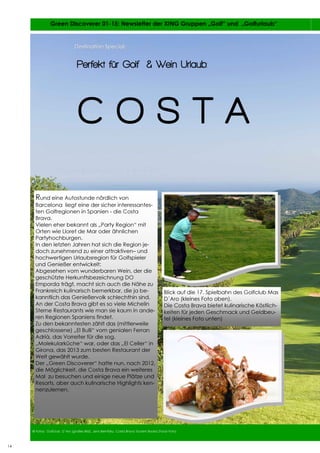 14
14 Green Discoverer 01-15: Newsletter der XING Gruppen „Golf“ und „Golfurlaub“
14
© Fotos: Golfclub D´Aro (großes Bild), Jens Bernitzky, Costa Brava Tourism Board (Food Foto)
Destination Special:Destination Special:
Rund eine Autostunde nördlich von
Barcelona liegt eine der sicher interessantes-
ten Golfregionen in Spanien - die Costa
Brava.
Vielen eher bekannt als „Party Region“ mit
Orten wie Lloret de Mar oder ähnlichen
Partyhochburgen.
In den letzten Jahren hat sich die Region je-
doch zunehmend zu einer attraktiven– und
hochwertigen Urlaubsregion für Golfspieler
und Genießer entwickelt:
Abgesehen vom wunderbaren Wein, der die
geschützte Herkunftsbezeichnung DO
Emporda trägt, macht sich auch die Nähe zu
Frankreich kulinarisch bemerkbar, die ja be-
kanntlich das Genießervolk schlechthin sind.
An der Costa Brava gibt es so viele Michelin
Sterne Restaurants wie man sie kaum in ande-
ren Regionen Spaniens findet.
Zu den bekanntesten zählt das (mittlerweile
geschlossene) „El Bulli“ vom genialen Ferran
Adrià, das Vorreiter für die sog.
„Molekularküche“ war, oder das „El Celler“ in
Girona, das 2013 zum besten Restaurant der
Welt gewählt wurde.
Der „Green Discoverer“ hatte nun, nach 2012,
die Möglichkeit, die Costa Brava ein weiteres
Mal zu besuchen und einige neue Plätze und
Resorts, aber auch kulinarische Highlights ken-
nenzulernen.
Blick auf die 17. Spielbahn des Golfclub Mas
D´Aro (kleines Foto oben).
Die Costa Brava bietet kulinarische Köstlich-
keiten für jeden Geschmack und Geldbeu-
tel (kleines Foto unten)
Perfekt für Golf & Wein Urlaub:
C O S T A
 