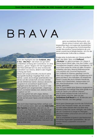 15
15 Green Discoverer 01-15: Newsletter der XING Gruppen „Golf“ und „Golfurlaub“
Eines der Highlights war der Golfplatz „Mas
D´Aro - Mas Nou“, der einer von gut zehn
Golfplätzen entlang der Costa Brava ist, eine
überaus „grüne“ Region mit viel Vegetation.
Der Platz befindet sich rd. eine Autostunde
süd-östlich von Girona, direkt in den Hügeln
entlang der Küste.
Dieser sehr anspruchsvolle und durch seine
Topografie bedingt, hügelige Platz ist ein
kleines Juwel, da er einige spektakuläre Aus-
blicke auf die Landschaft und das nahelie-
gende Mittelmeer bietet, überaus abwechs-
lungsreich ist und einfach Spaß macht.
Highlights sind die Bahnen 4, 14 und 17. Der
Platz gehört zum angrenzenden „Hapimag“
Resort und bietet (leider) kein direktes Hotel-
angebot vor Ort.
Zum Club gehört ein sehr uriges, kleines,
typisch spanisches Restaurant, das nach der
Runde auf ein paar Tapas und ein kühles Bier
einlädt.
Wer nicht über Hapimag Aktien verfügt und
vor Ort wohnen kann, dem sei das Hotel Sallés
Mas Tapiolas empfohlen, das sich ca. 35
Minuten vom Platz entfernt, in der Ortschaft
Solius befindet. Das Spa Hotel liegt inmitten
einer 70ha großen Wald– und Gartenland-
schaft und ist mit seinen 38 elegant- und luxu-
riös eingerichteten Zimmern nicht zu groß und
dadurch sehr familiär gehalten. Dennoch ver-
fügt es über zwei
ganz wunderbare Restaurants, von
denen eines in einem sehr alten Kel-
lergewölbe liegt und regionale Spezialitäten
serviert. Ein umfangreiches Frühstücksbüffet
rundet das positive Gesamterlebnis ab und
bietet ausreichend Möglichkeiten, sich für die
bevorstehende Golfrunde zu stärken.
Knapp eine Autostunde von Girona entfernt
liegt das Wein, Spa– und Golfresort
„Peralada“ im gleichnamigen Ort. Dieses 5-
Sterne Resort bietet alles, was das Golfer– und
Genießerherz begehrt: einen hauseigenen 18-
Loch Platz sowie ein Hotel mit allen Annehm-
lichkeiten wie Spa– Beauty/Wellnesscenter
und natürlich ein Gourmet Restaurant.
Der Golfplatz ist überaus gepflegt, konnte
aber vom Anspruch und der Umgebung nicht
ganz mit Mas D´Aro mithalten. Ein klassischer
Resort Course der auch höhere Handicap
Spieler nicht überfordert. Insbesondere auf
den Abschlussbahnen 16 bis 18 wird der
Spieler gefordert .
Das 19. Loch bietet eine überaus angenehme
Atmosphäre und verfügt über eine große Aus-
wahl an Tapas und offenen Weinen.
Wer für eine weitere Runde Golf nicht zu
lange fahren möchte, dem sei das
Torremirona Golf Resort im rd. 30 Minuten ent-
fernten Navata ans Herz gelegt.
Nicht ganz überzeugen konnte der Frühstücks-
service des Peralada Hotels, der sich leider
nur sehr selten blicken ließ und über eine
ebenso schlechte Laune verfügte, wie Golfer,
die am Vorabend zu lange ins Weinglas
geschaut haben und schon um 6 Uhr an Tee 1
stehen müssen.
Sehr zu empfehlen ist jedoch das Restaurant
mit seinen regionalen Spezialitäten, die auf
hohem Niveau zubereitet und serviert
werden.
B R A V A
15
 
