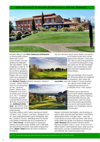 16
16 Green Discoverer 01-15: Newsletter der XING Gruppen „Golf“ und „Golfurlaub“
16
© Fotos: Jens Bernitzky (großes Bild), kleines Bild Mitte: Peralada Resort, kleines Bild unten: PGA Catalunya Resort
Mit dem Besuch des PGA Catalunya Golf Resorts
in Girona sollte unsere
Reise dann auch
schon Enden und das
golferische Highlight
des Trips bilden. Leider
empfing uns das rd. 10
Minuten vom Flugha-
fen entfernt gelegene
Resort bei strömenden
Regen, der zum Glück
nach neun gespielten
Löchern des berühm-
ten Stadium Course aufhörte. Apropos „Stadium
Course“: Dieser Platz ist
nicht nur Austragungs-
ort der „Spanish
Open“, einem PGA
European Tour Event -
er wurde auch erneut
zum „No.1“ Golfplatz
in Spanien gewählt
und das Resort erhielt
2014 die Auszeichnung
als „Golfresort of the
Year“ der IAGTO, dem
Weltverband der Golf-
reiseindustrie.
Und dies völlig zu recht, denn das Resort bietet
mit dem „Tour Course“ und dem „Stadium Cour-
se“ zwei außergewöhnlich gute Golfplätze, des-
sen „Stadium Course“ allerdings eher für Handi-
cap Spieler unterhalb der 30 zu empfehlen ist.
Der „Tour Course“ ist nicht ganz so herausfor-
dernd und zudem kürzer (5500m statt 6100m)als
sein berühmtes Pendant. Das direkt angeschlos-
sene „Melia“ Hotel bietet ein recht modernes
Ambiente,
Peralada Resort
das sich deutlich durch seine Größe und seinen
recht klaren Linien den vorher
genannten Häusern unterschei-
det. Wer es also eher gemütlich
– und/oder landestypisch mag,
der sollte sich für das Peralada
Resort, das Torremirona– oder
aber das Mas Tapiolas Resort
entscheiden.
Wer gar überlegt, einen luxuriö-
sen Wohnsitz direkt am Golfplatz
zu erwerben, dem seien die
Luxusvillas nahe des Stadium Course empfoh-
len, die (je nach Größe und
Ausstattung) zwischen rd.
€ 300.000 und € 1 Mio. kosten.
Weiterhin kann das Resort
durch seine wirklich exzellente
Driving Range, seinen überaus
professionellen Service, die
Restauration, dem Pro-Shop,
sein Preis-/Leistungsverhältnis
und durch seine gute Erreich-
barkeit vom Flughafen Girona
überzeugen.
Neben Golf bietet die Region, wie Eingangs er-
wähnt, alles was das Herz der Wein– und Kulina-
rikliebhaber höher schlagen lässt - aber die
Costa Brava ist auch reich an Kultur. Hier sei an
erster Stelle das große und überaus interessante
„Dali“ Museum des Künstlers Salvator Dali in
Figueres erwähnt, das z.T. auch „Kunst zum An-
fassen bietet. Informationen dazu, aber auch zu
Weinreisen und den Golfplätzen findet Ihr auf
der Website des Tourismusverbandes.
Peralada Resort
PGA Catalunya Resort - Stadium Course
 