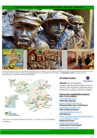 17
17
Bildrechte: Fotos oben: Jens Bernitzky, Übersichtskarte und Logo: Costa Brava Tourist Board
Green Discoverer 01-15: Newsletter der XING Gruppen „Golf“ und „Golfurlaub“
INFORMATIONEN:
Anreise: gute Flugverbin-
dungen ab Deutschland gibt es nach
Girona (i.d.R. Ryanair) oder Barcelona
El Prat (z.B. Vueling, Lufthansa, Iberia).
Links zu den aufgeführten Partnern:
Mas D´Aro Golfplatz
www.golfdaro.com
Hotel Mas Tapiolas
www.hotelmastapiolas.es
Peralada Wine Spa & Golf Resort
www.golfperalada.com
PGA Catalunya Resort
www.pgacatalunya.com
Dali Museum
www.salvador-dali.org/museus/teatre-
museu-dali/en_index/
Restaurant Duran
www.hotelduran.com
Costa Brava Tourist Board
www.costabrava.org
Immer einen Besuch wert: das weltberühmte Dali Museum in Figueres, in dem viele der wichtigsten Werke des extravaganten Künstlers zu sehen
sind. Wer danach hungrig ist, dem sei das Lieblingsrestaurant von Salvator Dali empfohlen - das Restaurant „Duran“, das nur gut zwei
Gehminuten vom Museum entfernt liegt (Bild Mitte).
Hier findet Ihr eine Übersichtskarte der Region „Costa Brava“, mit den jeweiligen
Golfplätzen.
18
 