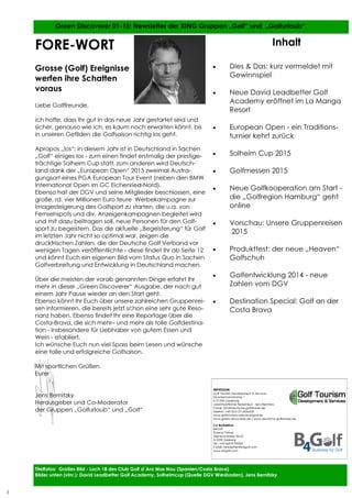 3
3
FORE-WORT
Grosse (Golf) Ereignisse
werfen ihre Schatten
voraus
Liebe Golffreunde,
ich hoffe, dass Ihr gut in das neue Jahr gestartet seid und
sicher, genauso wie ich, es kaum noch erwarten könnt, bis
in unseren Gefilden die Golfsaison richtig los geht.
Apropos „los“: in diesem Jahr ist in Deutschland in Sachen
„Golf“ einiges los - zum einen findet erstmalig der prestige-
trächtige Solheim Cup statt, zum anderen wird Deutsch-
land dank der „European Open“ 2015 zweimal Austra-
gungsort eines PGA European Tour Event (neben den BMW
International Open im GC Eichenried-Nord).
Ebenso hat der DGV und seine Mitglieder beschlossen, eine
große, rd. vier Millionen Euro teure Werbekampagne zur
Imagesteigerung des Golfsport zu starten, die u.a. von
Fernsehspots und div. Anzeigenkampagnen begleitet wird
und mit dazu beitragen soll, neue Personen für den Golf-
sport zu begeistern. Das die aktuelle „Begeisterung“ für Golf
im letzten Jahr nicht so optimal war, zeigen die
druckfrischen Zahlen, die der Deutsche Golf Verband vor
wenigen Tagen veröffentlichte - diese findet Ihr ab Seite 12
und könnt Euch ein eigenen Bild vom Status Quo in Sachen
Golfverbreitung und Entwicklung in Deutschland machen.
Über die meisten der vorab genannten Dinge erfahrt Ihr
mehr in dieser „Green Discoverer“ Ausgabe, der nach gut
einem Jahr Pause wieder an den Start geht.
Ebenso könnt Ihr Euch über unsere zahlreichen Gruppenrei-
sen informieren, die bereits jetzt schon eine sehr gute Reso-
nanz haben. Ebenso findet Ihr eine Reportage über die
Costa-Brava, die sich mehr– und mehr als tolle Golfdestina-
tion - insbesondere für Liebhaber von gutem Essen und
Wein - etabliert.
Ich wünsche Euch nun viel Spass beim Lesen und wünsche
eine tolle und erfolgreiche Golfsaison.
Mit sportlichen Grüßen
Eurer
Jens Bernitzky
Herausgeber und Co-Moderator
der Gruppen „Golfurlaub“ und „Golf“
Inhalt
• Dies & Das: kurz vermeldet mit
Gewinnspiel
• Neue David Leadbetter Golf
Academy eröffnet im La Manga
Resort
• European Open - ein Traditions-
turnier kehrt zurück
• Solheim Cup 2015
• Golfmessen 2015
• Neue Golfkooperation am Start -
die „Golfregion Hamburg“ geht
online
• Vorschau: Unsere Gruppenreisen
2015
• Produkttest: der neue „Heaven“
Golfschuh
• Golfentwicklung 2014 - neue
Zahlen vom DGV
• Destination Special: Golf an der
Costa Brava
IMPRESSUM:
Golf Tourism Development & Services
Munstermannskamp 1
D-21335 Lüneburg
verantwortlicher Redakteur: Jens Bernitzky
E-Mail: info@deutsche-golfstrasse.de
Telefon: +49-(0)4131-6036430
www.golftourismusdeutschland.de
www.green-discoverer.de / www.deutsche-golfstrasse.de
Co-Redaktion:
B4Golf
Roland Fürbas
Sterneckstrasse 50-52
A-5020 Salzburg
Tel.: +43-660-8190365
E-Mail: newsletter@b4golf.com
www.b4golf.com
Titelfotos: Großes Bild - Loch 18 des Club Golf d´Aro Mas Nou (Spanien/Costa Brava)
Bilder unten (vlnr.): David Leadbetter Golf Academy, Solheimcup (Quelle DGV Wiesbaden), Jens Bernitzky
Green Discoverer 01-15: Newsletter der XING Gruppen „Golf“ und „Golfurlaub“
3
 