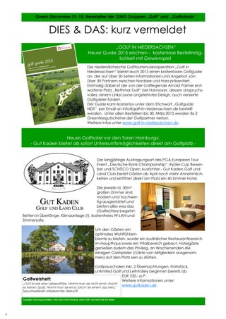 4
4
Die niedersächsische Golftourismuskooperation „Golf in
Niedersachsen“ bietet auch 2015 einen kostenlosen Golfguide
an, der auf über 50 Seiten Informationen und Angebot von
über 30 Partnern zwischen Nordsee und Harz präsentiert.
Erstmalig dabei ist der von der Golflegende Arnold Palmer ent-
worfene Platz „Rethmar Golf“ bei Hannover, dessen anspruchs-
volles, einem Linkscourse angelehntes Design, auch versierte
Golfspieler fordert.
Der Guide kann kostenlos unter dem Stichwort „Golfguide
NDS“ per Email an info@golf-in-niedersachsen.de bestellt
werden. Unter allen Bestellern bis 30. März 2015 werden 8x 2
Greenfeegutscheine der Golfpartner verlost.
Weitere Infos unter www.golf-in-niedersachsen.de
Der langjährige Austragungsort des PGA European Tour
Event „Deutsche Bank Championship“, Ryder-Cup Bewer-
ber und SCHÜCO Open Ausrichter - Gut Kaden Golf und
Land Club bietet Gästen ab April noch mehr Annehmlich-
keiten und eröffnet direkt am Platz ein 40 Zimmer Hotel.
Die jeweils rd. 30m²
großen Zimmer sind
modern und hochwer-
tig ausgestattet und
bieten alles was das
(Golfer)Herz begehrt:
Betten in Überlänge, Klimaanlage (!), kostenfreies W-LAN und
Zimmersafe.
Um den Gästen ein
optimales Wohlfühlam-
biente zu bieten, wurde ein zusätzlicher Restaurantbereich
im Haupthaus sowie ein Vitalbereich gebaut. Hotelgäste
genießen zudem das Privileg, an Wochenenden die
einzigen Gastspieler (Gäste von Mitgliedern ausgenom-
men) auf den Platz sein zu dürfen.
Golfpauschalen inkl. 2 Übernachtungen, Frühstück,
unlimited Golf und Leihtrolley beginnen bereits ab
EUR 250,- p.P.
Weitere Informationen unter:
www.gutkaden.de
Copyright Fotos/Logos/Grafiken: Links oben: GTDS Lüneburg, unten: Golf– und Land Club Gut Kaden
Green Discoverer 01-15: Newsletter der XING Gruppen „Golf“ und „Golfurlaub“
DIES & DAS: kurz vermeldet
„GOLF IN NIEDERSACHSEN“
Neuer Guide 2015 erschien - kostenlose Bestellmög-
lichkeit mit Gewinnspiel
Neues Golfhotel vor den Toren Hamburgs:
- Gut Kaden bietet ab sofort Unterkunftsmöglichkeiten direkt am Golfplatz -
Golfweisheit:
„Golf ist wie eine Liebesaffäre. Nimmt man sie nicht ernst, macht
es keinen Spaß. Nimmt man sie ernst, bricht sie einem das Herz."
Spruchweisheit unbekannter Herkunft
4
 