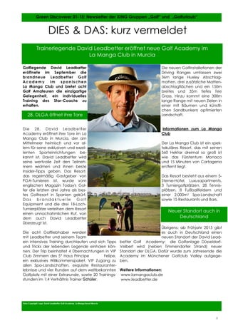 5
5
Golflegende David Leadbetter
eröffnete im September die
brandneue Leadbetter Golf
Academy im spanischen
La Manga Club und bietet acht
Golf Amateuren die einzigartige
Gelegenheit, ein individuelles
Training des Star-Coachs zu
erhalten.
Die 28. David Leadbetter
Academy eröffnet ihre Tore im La
Manga Club in Murcia, der am
Mittelmeer heimisch und vor al-
lem für seine exklusiven und exzel-
lenten Sporteinrichtungen be-
kannt ist. David Leadbetter wird
seine wertvolle Zeit den Teilneh-
mern widmen und ihnen beste
Insider-Tipps geben. Das Resort,
das regelmäßig Gastgeber von
PGA-Turnieren ist, wurde vom
englischen Magazin Today's Gol-
fer die letzten drei Jahre als bes-
tes Golfresort in Spanien gekürt.
D a s b r a n d a k t u e l l e G o l f
Equipment und die drei 18-Loch-
Turnierplätze verleihen dem Resort
einen unnachahmlichen Ruf, von
dem auch David Leadbetter
überzeugt ist.
Die acht Golfliebhaber werden
mit Leadbetter und seinem Team
ein intensives Training durchlaufen und sich Tipps
und Tricks der lebenden Legende einholen kön-
nen. Der Trip beinhaltet 4 Übernachtungen in VIP
Club Zimmern des 5* Haus Príncipe Felipe,
ein exklusives Willkommenspaket, VIP Zugang zu
allen Spa-Landschaften, exquisite Restauranter-
lebnisse und vier Runden auf dem weltbekannten
Golfplatz mit einer Extrarunde, sowie 20 Trainings-
stunden im 1:4 Verhältnis Trainer Schüler.
Die neuen Golfinstallationen der
Driving Ranges umfassen zwei
36m lange Huxley Abschlag-
matten, drei zusätzliche Matten-
abschlagflächen und ein 150m
breites und 35m tiefes Tee
Grass. Hinzu kommt eine 300m
lange Range mit neuen Zielen in
einer mit Bäumen und künstli-
chen Sandbunkern optimierten
Landschaft.
Informationen zum La Manga
Club
Der La Manga Club ist ein spek-
takuläres Resort, das mit seinen
560 Hektar dreimal so groß ist
wie das Fürstentum Monaco
und 15 Minuten von Cartagena
entfernt liegt.
Das Resort besteht aus einem 5-
Sterne-Hotel, Luxusapartments,
3 Turniergolfplätzen, 28 Tennis-
plätzen, 8 Fußballfeldern und
einer 2.000m2 Spa-Landschaft
sowie 15 Restaurants und Bars.
Übrigens: ab Frühjahr 2015 gibt
es auch in Deutschland einen
neuen Standort der David Lead-
better Golf Academy: die Golfanlage Düsseldorf-
Velbert wird (neben Timmendorfer Strand) neuer
Standort der DLGA. Dafür wurde zum Jahresende die
Academy im Münchener Golfclub Valley aufgege-
ben.
Weitere Informationen:
www.lamangaclub.de
www.leadbetter.de
Fotos Copyright: Logo: David Leadbetter Golf Academy, La Manga Resort Murcia
Green Discoverer 01-15: Newsletter der XING Gruppen „Golf“ und „Golfurlaub“
5
28. DLGA öffnet ihre Tore
DIES & DAS: kurz vermeldet
Trainerlegende David Leadbetter eröffnet neue Golf Academy im
La Manga Club in Murcia
Neuer Standort auch in
Deutschland
 