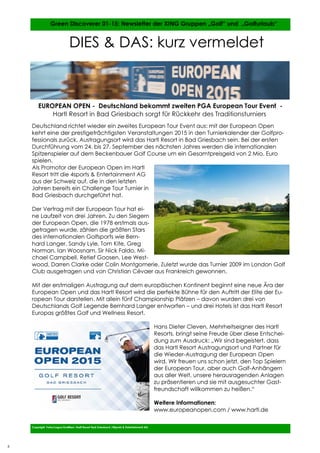 6
6
Deutschland richtet wieder ein zweites European Tour Event aus: mit der European Open
kehrt eine der prestigeträchtigsten Veranstaltungen 2015 in den Turnierkalender der Golfpro-
fessionals zurück. Austragungsort wird das Hartl Resort in Bad Griesbach sein. Bei der ersten
Durchführung vom 24. bis 27. September des nächsten Jahres werden die internationalen
Spitzenspieler auf dem Beckenbauer Golf Course um ein Gesamtpreisgeld von 2 Mio. Euro
spielen.
Als Promotor der European Open im Hartl
Resort tritt die 4sports & Entertainment AG
aus der Schweiz auf, die in den letzten
Jahren bereits ein Challenge Tour Turnier in
Bad Griesbach durchgeführt hat.
Der Vertrag mit der European Tour hat ei-
ne Laufzeit von drei Jahren. Zu den Siegern
der European Open, die 1978 erstmals aus-
getragen wurde, zählen die größten Stars
des internationalen Golfsports wie Bern-
hard Langer, Sandy Lyle, Tom Kite, Greg
Norman, Ian Woosnam, Sir Nick Faldo, Mi-
chael Campbell, Retief Goosen, Lee West-
wood, Darren Clarke oder Colin Montgomerie. Zuletzt wurde das Turnier 2009 im London Golf
Club ausgetragen und von Christian Cévaer aus Frankreich gewonnen.
Mit der erstmaligen Austragung auf dem europäischen Kontinent beginnt eine neue Ära der
European Open und das Hartl Resort wird die perfekte Bühne für den Auftritt der Elite der Eu-
ropean Tour darstellen. Mit allein fünf Championship Plätzen – davon wurden drei von
Deutschlands Golf Legende Bernhard Langer entworfen – und drei Hotels ist das Hartl Resort
Europas größtes Golf und Wellness Resort.
Hans Dieter Cleven, Mehrheitseigner des Hartl
Resorts, bringt seine Freude über diese Entschei-
dung zum Ausdruck: „Wir sind begeistert, dass
das Hartl Resort Austragungsort und Partner für
die Wieder-Austragung der European Open
wird. Wir freuen uns schon jetzt, den Top Spielern
der European Tour, aber auch Golf-Anhängern
aus aller Welt, unsere herausragenden Anlagen
zu präsentieren und sie mit ausgesuchter Gast-
freundschaft willkommen zu heißen.“
Weitere Informationen:
www.europeanopen.com / www.hartl.de
Copyright Fotos/Logos/Grafiken: Hartl Resort Bad Griesbach /4Sports & Entertainment AG
Green Discoverer 01-15: Newsletter der XING Gruppen „Golf“ und „Golfurlaub“
DIES & DAS: kurz vermeldet
EUROPEAN OPEN - Deutschland bekommt zweiten PGA European Tour Event -
Hartl Resort in Bad Griesbach sorgt für Rückkehr des Traditionsturniers
6
 