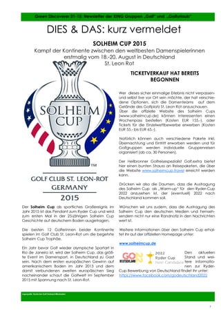 7
7
Der Solheim Cup als sportliches Großereignis im
Jahr 2015 ist das Pendant zum Ryder Cup und wird
zum ersten Mal in der 25-jährigen Solheim Cup
Geschichte auf deutschem Boden ausgetragen.
Die besten 12 Golferinnen beider Kontinente
spielen im Golf Club St. Leon-Rot um die begehrte
Solheim Cup Trophäe.
Ein Jahr bevor Golf wieder olympische Sportart in
Rio de Janeiro ist, wird der Solheim Cup, das größ-
te Event im Damensport, in Deutschland zu Gast
sein. Nach dem ersten europäischen Gewinn auf
amerikanischem Boden im Jahr 2013 und dem
damit verbundenen zweiten europäischen Sieg
nacheinander schaut die Golfwelt im September
2015 mit Spannung nach St. Leon-Rot.
Wer dieses sicher einmalige Erlebnis nicht verpassen-
und selbst live vor Ort sein möchte, der hat verschie-
dene Optionen, sich die Damenteams auf dem
Gelände des Golfplatz St. Leon Rot anzuschauen.
Über die offizielle Website des Solheim Cups
(www.solheimcup.de) können Interessenten einen
Wochenpass bestellen (Kosten EUR 155,-), oder
Tickets für die Einzelwettbewerbe erwerben (Kosten
EUR 55,- bis EUR 65,-).
Natürlich können auch verschiedene Pakete inkl.
Übernachtung und Eintritt erworben werden und für
Golfgruppen werden individuelle Gruppenreisen
organisiert (ab ca. 30 Personen).
Der Heilbronner Golfreisespezialist Golf.extra bietet
hier einen bunten Strauss an Reisepaketen, die über
die Website www.solheimcup.travel erreicht werden
kann.
Drücken wir also die Daumen, dass die Austragung
des Solheim Cup als „Warm-up“ für den Ryder-Cup
2022 anzusehen ist, der (eventuell) 2022 nach
Deutschland kommen soll.
Wünschen wir uns zudem, dass die Austragung des
Solheim Cup den deutschen Medien und Fernseh-
sendern nicht nur eine Randnotiz in den Nachrichten
wert ist.
Weitere Informationen über den Solheim Cup erhal-
tet Ihr auf der offiziellen Homepage unter:
www.solheimcup.de
Den aktuellen
Stand und wei-
tere Informatio-
nen zur Ryder-
Cup Bewerbung von Deutschland findet Ihr unter:
https://www.facebook.com/godeutschland2022
Logoquelle: Deutscher Golf Verband Wiesbaden
Green Discoverer 01-15: Newsletter der XING Gruppen „Golf“ und „Golfurlaub“
7
DIES & DAS: kurz vermeldet
SOLHEIM CUP 2015
Kampf der Kontinente zwischen den weltbesten Damenspielerinnen
erstmalig vom 18.-20. August in Deutschland
St. Leon Rot
TICKETVERKAUF HAT BEREITS
BEGONNEN
 