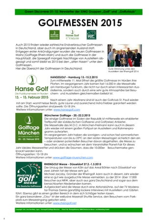 8
8
Auch 2015 finden wieder zahlreiche Endverbraucher Golfmessen
in Deutschland, aber auch im angrenzenden Ausland statt.
Entgegen erster Ankündigungen wurden die neuen Golfmessen in
Mainz (Golftage Rhein-Main) und auch die Golfmesse in der
Hauptstadt, die Spreegolf mangels Nachfrage von Ausstellern ab-
gesagt und somit bleibt es 2015 bei den „alten Hasen“ unter den
Golfmessen.
Hier die Übersicht der Golfmessen in Deutschland:
Copyright Foto: Jens Bernitzky, Logos: Hansegolf/Golftage München - Planet Fair, Rheingolfmesse: RMM Rheinische Messe- und Marketing GmbH
Green Discoverer 01-15: Newsletter der XING Gruppen „Golf“ und „Golfurlaub“
GOLFMESSEN 2015
8
HANSEGOLF - Hamburg 13.-15.2.2015
Zum mittlerweile 11. Mal öffnet die größte Golfmesse im Norden ihre
Pforten. Im vergangenem Jahr kamen fast 16.000 in die Messehalle
am Hamburger Funkturm, die nicht nur durch einen interessanten Aus-
stellermix, sondern auch durch eine sehr gute Atmosphäre bei Besu-
chern- und Ausstellern gleichermaßen beliebt ist.
Nach einem Jahr Abstinenz sind ist auch der Golfclub St. Pauli wieder
mit am Start, womit heisse Beats, gute Laune und ausreichend Astra Freibier garantiert werden
sollte. Die Öffnungszeiten sind jeweils 10-18 Uhr.
Weitere Informationen unter: www.hansegolf.com
Gute Stimmung unter den
Ausstellern der Rheingolf 2014
Münchener Golftage - 20.-22.2.2015
Die einzige Golfmesse im Süden der Republik ist mittlerweile ein etablierter
Treffpunkt der süddeutschen Golfszene und Golf(reise) Anbieter.
Die Messehalle des M.O.C. in München-Freimann kann auch in diesem
Jahr wieder mit einem großen Pottpuri an Ausstellern und Rahmenpro-
gramm aufwarten.
Im vergangenem Jahr haben die sonnigen– und schon fast sommerlichen
Temperaturen von bis zu 23°C an den ersten Messetagen sicherlich den ein
– oder anderen potentiellen Besucher davon abgehalten, die Messe zu
besuchen und so wünschen wir dem Veranstalter Planet-Fair für dieses
Jahr ideales Messewetter und drücken die Daumen, dass die 10.000er Besuchermarke gen-
knackt werden kann.
Öffnungszeiten: 10-18 Uhr
Weitere Informationen unter: www.golftage-muenchen.com
RHEINGOLF Messe - Düsseldorf 27.2.-1.3.2015
Der Umzug der Messe von Köln auf das Areal Böhler nach Düsseldorf vor
zwei Jahren tat der Messe sehr gut.
Michael Jacoby, Gründer der Rheingolf, kann auch in diesem Jahr wieder
eine so gut wie ausgebuchte Messe vermelden, zu der 2014 über 17.000
Besucher aus NRW, aber auch aus ganz Deutschland und sogar aus dem
benachbarten Niederlanden kamen.
Aufgelockert wird die Messe durch eine Aktionsbühne, auf der TV Modera-
tor Thomas Gerres ganztätig lockere Interviews mit Ausstellern und Gästen
führt. Ebenso gibt es einen großen Bereich in dem sich Schläger testen lassen.
Ein ganz besonderer „Clou“ ist der exklusive Maserati Shuttle Service, den Besuchern vom Park-
platz zum Messeeingang geboten wird.
Weitere Informationen unter: www.rheingolf.net
 