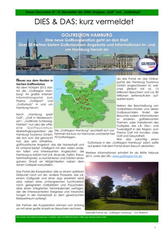 9
9
Neues aus dem Norden in
Sachen Golftourismus.
Ab dem Frühjahr 2015 star-
tet die „Golfregion Ham-
burg“ ihr großes Internet-
Informationsportal zum
Thema „Golfsport“ und
„Golfurlaub“ in und um
Hamburg herum.
Nach „Hamburg spielt
Golf“, „Golf in Niedersach-
sen“, „Golfküste Schleswig-
Holstein“ nun also die offizi-
e l l e G o l f t o u r i s m u s -
Marketingkooperation der
Hamburg Tourismus GmbH,
die sich zum Ziel gemacht
hat, das sehr attraktive,
golftouristische Angebot, das die Hansestadt und
ihr Umland bietet, intelligent mit den vielen ande-
ren tollen und interessanten Angeboten, die
Hamburg zu bieten hat (z.B. Musicals, Hafen, Kreuz-
fahrtmetropole), zu kombinieren und Gästen einen
ganzen Strauß an Möglichkeiten neben dem
reinen Golfspiel vorzustellen.
Das Portal der Kooperation (die zu einem späteren
Zeitpunkt noch um div. andere Produkte, wie z.B.
einem Golfguide und einer App erweitert wird)
wird, neben einer umfangreichen Suchfunktion
nach geeigneten Golfplätzen und Pauschalen,
über einen integrierten Terminkalender verfügen,
der die interessantesten Ereignisse und Veranstal-
tungen in der Hansestadt zu dem gewünschten
Reisezeitraum aufzeigt.
Die Partner der Kooperation können von Anfang
an mit einer große Anzahl an Besuchern rechnen,
da das Portal an das Online-
portal der Hamburg Tourismus
GmbH angeschlossen ist, wel-
ches jährlich mit rd. 13
Millionen Besuchern und ca. 80
Millionen Seitenaufrufen auf-
warten kann.
Neben der Beschreibung von
Golfplätzen-/Hotels und deren
Golfpauschalen findet der
Besucher zudem Informationen
zu anderen, golfrelevanten
Themen, oder Variationen des
Golfspiels wie z.B. Disc– und
Fussballgolf in der Region, zum
Thema Golf mit Hunden, oder
Golf und Gesundheit.
Wer also zukünftig einen
Golfurlaub in der „Golfregion Hamburg“ plant, sollte
auf jedem Fall dem Portal einen Besuch abstatten.
Weitere Informationen erhaltet Ihr ab Mitte Februar
2015 unter der URL: www.golfregion-hh.de
Foto:nachweis: www.mediaserver.hamburg.de, C. Spahrbier (oben), Gut Waldhof AG (unten) / Grafik-/Logo: Hamburg Tourismus GmbH
Green Discoverer 01-15: Newsletter der XING Gruppen „Golf“ und „Golfurlaub“
9
DIES & DAS: kurz vermeldet
GOLFREGION HAMBURGGOLFREGION HAMBURG
Eine neue Golfkooperation geht an den StartEine neue Golfkooperation geht an den Start
Über 30 Partner bieten Golfurlaubern Angebote und Informationen inÜber 30 Partner bieten Golfurlaubern Angebote und Informationen in–– undund
um Hamburg herum anum Hamburg herum an
Die „Golfregion Hamburg“ erschließt sich von
Fehmarn bis kurz vor Hannover und bietet fast
70 Golfanlagen.
Ebenfalls Partner der „Golfregion Hamburg“ - Gut Waldhof
 