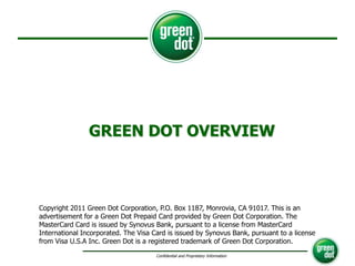 GREEN DOT OVERVIEW Copyright 2011 Green Dot Corporation, P.O. Box 1187, Monrovia, CA 91017. This is an advertisement for a Green Dot Prepaid Card provided by Green Dot Corporation. The MasterCard Card is issued by Synovus Bank, pursuant to a license from MasterCard International Incorporated. The Visa Card is issued by Synovus Bank, pursuant to a license from Visa U.S.A Inc. Green Dot is a registered trademark of Green Dot Corporation. 