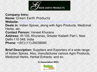Company Intro: Name:   Green Earth Products Website:   http://www.spice-trade.com/products/ Deals in:  Indian Spices, along with Agro Products, Medicinal Herbs, etc. Contact Person:  Veneet Khurana  Address:  W-105, Khuranas, Greater Kailash Part I, New Delhi-110 048, India  Phone:  +(91)-(11)-29239095 Brief Description:  Suppliers and Exporters of a wide range of Indian Spices. Also, manufactures various Agro Products, Medicinal Herbs, Herbal Extracts, and so. In Association With: 