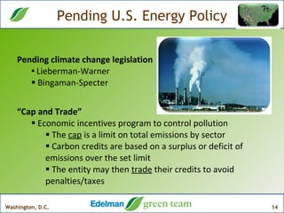 Pending U.S. Energy Policy “ Cap and Trade”  Economic incentives program to control pollution The  cap  is a limit on total emissions by sector Carbon credits are based on a surplus or deficit of emissions over the set limit The entity may then  trade  their credits to avoid penalties/taxes Pending climate change legislation Lieberman-Warner  Bingaman-Specter  