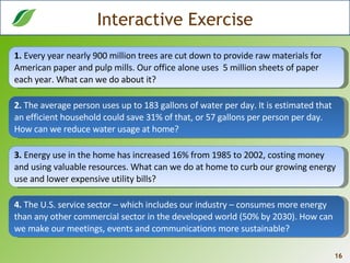 Interactive Exercise 1.  Every year nearly 900 million trees are cut down to provide raw materials for American paper and pulp mills. Our office alone uses  5 million sheets of paper each year. What can we do about it? 2.  The average person uses up to 183 gallons of water per day. It is estimated that an efficient household could save 31% of that, or 57 gallons per person per day. How can we reduce water usage at home? 3.  Energy use in the home has increased 16% from 1985 to 2002, costing money and using valuable resources. What can we do at home to curb our growing energy use and lower expensive utility bills?  4.  The U.S. service sector – which includes our industry – consumes more energy than any other commercial sector in the developed world (50% by 2030). How can we make our meetings, events and communications more sustainable? 