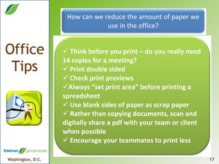 How can we reduce the amount of paper we use in the office? Think before you print – do you really need 14 copies for a meeting? Print double sided Check print previews  Always “set print area” before printing a spreadsheet Use blank sides of paper as scrap paper Rather than copying documents, scan and digitally share a pdf with your team or client when possible Encourage your teammates to print less 