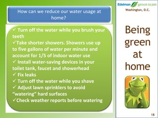 How can we reduce our water usage at home?   Turn off the water while you brush your teeth Take shorter showers. Showers use up to five gallons of water per minute and account for 1/5 of indoor water use Install water-saving devices in your toilet tank, faucet and showerhead Fix leaks Turn off the water while you shave Adjust lawn sprinklers to avoid “watering” hard surfaces Check weather reports before watering 