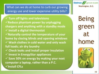 What can we do at home to curb our growing energy use and lower expensive utility bills? Turn off lights and televisions Reduce phantom power by unplugging chargers and anything with a standby mode Install a digital thermostat Naturally control the temperature of your home by closing blinds and opening windows Wash clothes in cold water and only wash full loads; air dry laundry Check leaks and install proper insulation Invest in EnergyStar appliances Save 50% on energy by making your next computer a laptop, rather than a P.C. Install CFLs 