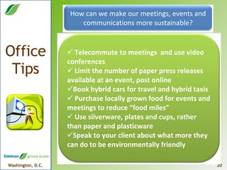 How can we make our meetings, events and communications more sustainable? Telecommute to meetings  and use video conferences Limit the number of paper press releases available at an event, post online Book hybrid cars for travel and hybrid taxis Purchase locally grown food for events and meetings to reduce “food miles” Use silverware, plates and cups, rather than paper and plasticware Speak to your client about what more they can do to be environmentally friendly 