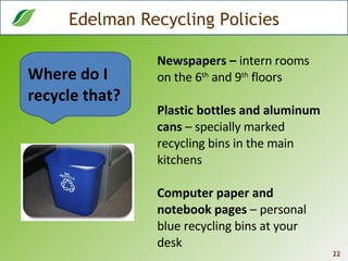 Edelman Recycling Policies Newspapers –  intern rooms on the 6 th  and 9 th  floors Plastic bottles and aluminum cans  – specially marked recycling bins in the main kitchens Computer paper and notebook pages  – personal blue recycling bins at your desk Where do I recycle that? 