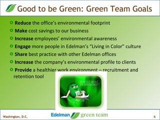 Reduce  the office’s environmental footprint Make  cost savings to our business  Increase  employees’ environmental awareness Engage  more people in Edelman’s “Living in Color” culture Share  best practice with other Edelman offices Increase  the company’s environmental profile to clients Provide  a healthier work environment – recruitment and retention tool Good to be Green: Green Team Goals 
