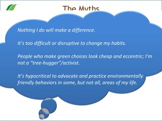 The Myths Nothing I do will make a difference.  It’s too difficult or disruptive to change my habits. People who make green choices look cheap and eccentric; I’m not a “tree-hugger”/activist.  It’s hypocritical to advocate and practice environmentally friendly behaviors in some, but not all, areas of my life. 