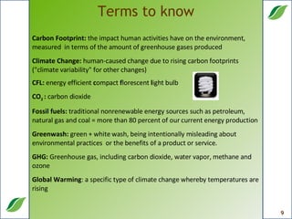 Terms to know Carbon Footprint:  the impact human activities have on the environment, measured  in terms of the amount of greenhouse gases produced Climate Change:  human-caused change due to rising carbon footprints ("climate variability" for other changes) CFL:  energy efficient  c ompact  f lorescent  l ight bulb  CO 2  :  carbon dioxide  Fossil fuels:  traditional nonrenewable energy sources such as petroleum, natural gas and coal = more than 80 percent of our current energy production Greenwash:  green + white wash, being intentionally misleading about environmental practices  or the benefits of a product or service. GHG:  Greenhouse gas, including carbon dioxide, water vapor, methane and ozone Global Warming : a specific type of climate change whereby temperatures are rising  