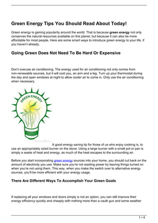 Green Energy Tips You Should Read About Today!
Green energy is gaining popularity around the world. That is because green energy not only
conserves the natural resources available on this planet, but because it can also be more
affordable for most people. Here are some smart ways to introduce green energy to your life, if
you haven’t already.

Going Green Does Not Need To Be Hard Or Expensive


Don’t overuse air conditioning. The energy used for air conditioning not only comes from
non-renewable sources, but it will cost you, an arm and a leg. Turn up your thermostat during
the day and open windows at night to allow cooler air to come in. Only use the air conditioning
when necessary.




                             A good energy saving tip for those of us who enjoy cooking is, to
use an appropriately sized burner on the stove. Using a large burner with a small pot or pan is
simply a waste of heat and energy, as much of the heat escapes to the surrounding air.

Before you start incorporating green energy sources into your home, you should cut back on the
amount of electricity you use. Make sure you’re not wasting power by leaving things turned on
when you’re not using them. This way, when you make the switch over to alternative energy
sources, you’ll be more efficient with your energy usage.

There Are Different Ways To Accomplish Your Green Goals



If replacing all your windows and doors simply is not an option, you can still improve their
energy efficiency quickly and cheaply with nothing more than a caulk gun and some weather




                                                                                           1/4
 