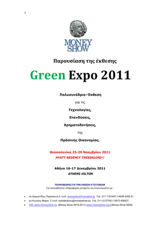 1




                        Παρουσίαση της έκθεσης


    Green Expo 2011
                             Πολυσυνέδριο–Έκθεση

                                          για τις

                                     Τεχνολογίες,

                                     Επενδύσεις,

                                 Χρηματοδοτήσεις,

                                            της

                              Πράσινης Οικονομίας.


                     Θεσσαλονίκη 25-29 Νοεμβρίου 2011
                          HYATT REGENCY THESSALONIΚΙ


                         Αθήνα 16-17 Δεκεμβρίου 2011
                                    ATHENS HILTON


                         ΠΛΗΡΟΦΟΡΙΕΣ ΓΙΑ ΤΗΝ ΕΚΘΕΣΗ Η ΤΟ FORUM
                  Για οποιαδήποτε πληροφορία μπορείτε να επικοινωνείτε με :


•   κα Διαμαντίδου Παρασκευή E-mail: moneyshow@vivodinet.gr Tηλ. 211-1181497 // 6938 4255-81
•   κα Κωτσίου Μαρία E-mail: mariakotsiou@moneyshow.eu Tηλ. 211-0137740 // 6973 490427,
•   URL:www.moneyshow.eu, (Money Show 2010-2011) www.moneyshow.org ( Money Show 2009)
 