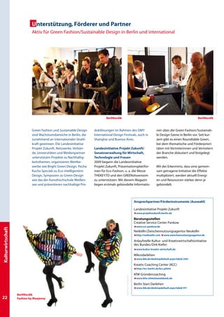 U nterstützung, Förderer und Partner
                            Aktiv für Green Fashion/Sustainable Design in Berlin und international




                                                                                                                                                                                 Fotos: Bernhard Ludewig
                                                                             BerliNordik                                                                           BerliNordik



                             Green Fashion und Sustainable Design    duktlösungen im Rahmen des DMY                                   nen über die Green Fashion/Sustainab-
                             sind Wachstumsbereiche in Berlin, die   International Design Festivals, auch in                          le Design-Szene in Berlin vor. Seit kur-
                             zunehmend an internationaler Strahl-    Shanghai und Buenos Aires.                                       zem gibt es einen Roundtable Green,
                             kraft gewinnen. Die Landesinitiative                                                                     bei dem thematische und Förderpriori-
                             Projekt Zukunft, Netzwerke, Verbän-     Landesinitiative Projekt Zukunft/                                täten mit Vertreterinnen und Vertretern
                             de, Universitäten und Medienpartner     Senatsverwaltung für Wirtschaft,                                 der Branche diskutiert und festgelegt
                             unterstützen Projekte zu Nachhaltig-    Technologie und Frauen                                           werden.
                             keitsthemen, organisieren Wettbe-       2009 begann die Landesinitiative
                             werbe wie Bright Green Design, Pecha    Projekt Zukunft, Präsentationsplattfor-                          Mit der Erkenntnis, dass eine gemein-
                             Kucha Specials zu Eco-intelligentem     men für Eco-Fashion, u. a. die Messe                             sam getragene Initiative die Effekte
                             Design, Symposien zu Green Design       Thekey.to und den Greenshowroom                                  multipliziert, werden aktuell Energi-
                             wie das der Kunsthochschule Weißen-     zu unterstützen. Mit diesem Magazin                              en und Ressourcen stärker denn je
                             see und präsentieren nachhaltige Pro-   liegen erstmals gebündelte Informatio-                           gebündelt.




                                                                                                                    Ansprechpartner/Förderinstrumente (Auswahl)

                                                                                                                    Landesinitiative Projekt Zukunft
                                                                                                                    æwww.projektzukunft.berlin.de

                                                                                                                    Beratungsstellen
                                                                                                                    Creative Service Center Pankow
                                                                                                                    æwww.csc-pankow.de
Kulturwirtschaft




                                                                                                                    Netkölln/Zwischennutzungsagentur Neukölln
                                                                                                                    æhttp://netkoelln.com æwww.zwischennutzungsagentur.de

                                                                                                                    Anlaufstelle Kultur- und Kreativwirtschaftsinitiative
                                                                                                                    des Bundes/Dirk Kiefer:
                                                                                                                    æwww.kultur-kreativ-wirtschaft.de

                                                                                                                    Mikrodarlehen
                                                                                                                    æwww.ibb.de/desktopdefault.aspx/tabid-245/

                                                                                                                    Kreativ Coaching Center (KCC)
                                                                                                                    æhttp://tcc-berlin.de/kcc.phtml

                                                                                                                    KfW Gründercoaching
                                                                                            Foto: Lars G Svensson




                                                                                                                    æwww.kfw-mittelstandsbank.de

                                                                                                                    Berlin Start Darlehen
                                                                                                                    æwww.ibb.de/desktopdefault.aspx/tabid-97/

                   BerliNordik
22                 Fashion by Maxjenny
 