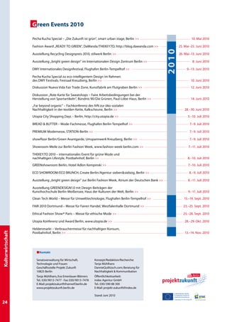 G reen Events 2010

                   Pecha Kucha Special – „Die Zukunft ist grün“, smart urban stage, Berlin                                                     10. Mai 2010

                   Fashion Award „READY TO GREEN“, Dawanda/TheKey.to, http://blog.dawanda.com                              25. Mai–25. Juni 2010




                                                                                                             2010
                   Ausstellung Recycling Designpreis 2010, stilwerk Berlin                                                 26. Mai–13. Juni 2010

                   Ausstellung „bright green design” im Internationalen Design Zentrum Berlin                                                      8. Juni 2010

                   DMY Internationales Designfestival, Flughafen Berlin-Tempelhof                                                      9.–13. Juni 2010

                   Pecha Kucha Special zu eco-intelligentem Design im Rahmen
                   des DMY Festivals, Festsaal Kreuzberg, Berlin                                                                              10. Juni 2010

                   Diskussion Nueva Vida Fair Trade Zone, Kunstfabrik am Flutgraben Berlin                                                    12. Juni 2010

                   Diskussion „Rote Karte für Sweatshops – Faire Arbeitsbedingungen bei der
                   Herstellung von Sportartikeln“, Bündnis 90/Die Grünen, Paul-Löbe-Haus, Berlin                                              14. Juni 2010

                   „Far beyond organic” – Fachkonferenz des IVN zur öko-sozialen
                   Nachhaltigkeit in der textilen Kette, Kalkscheune, Berlin                                                        28.–30. Juni 2010

                   Utopia City Shopping Days – Berlin, http://city.utopia.de                                                             3.–10. Juli 2010

                   Bread  butter – Mode-Fachmesse, Flughafen Berlin-Tempelhof                                                               7.–9. Juli 2010

                   PREMIUM Modemesse, STATION-Berlin                                                                                         7.–9. Juli 2010

                   showfloor Berlin/Green Avantgarde, Umspannwerk Kreuzberg, Berlin                                                          7.–9. Juli 2010

                   Showroom-Meile zur Berlin Fashion Week, www.fashion-week-berlin.com                                                    7.–11. Juli 2010

                   THEKEY.TO 2010 – internationales Event für grüne Mode und
                   nachhaltigen Lifestyle, Postbahnhof, Berlin                                                                           8.–10. Juli 2010

                   GREENshowroom Berlin, Hotel Adlon Kempinski                                                                           7.–10. Juli 2010

                   ECO SHOWROOM/ECO BRUNCH, Create Berlin/Agentur siebensiebzig, Berlin                                                   8.–9. Juli 2010

                   Ausstellung „bright green design” zur Berlin Fashion Week, Atrium der Deutschen Bank                                  8.–11. Juli 2010

                   Ausstellung GREENDESIGN1.0 mit Design-Beiträgen der
                   Kunsthochschule Berlin-Weißensee, Haus der Kulturen der Welt, Berlin                                                  9.–11. Juli 2010

                   Clean Tech World – Messe für Umwelttechnologie, Flughafen Berlin-Tempelhof                                      15.–19. Sept. 2010

                   FAIR 2010 Dortmund – Messe für Fairen Handel, Westfalenhalle Dortmund                                          23.–25. Sept. 2010

                   Ethical Fashion Show® Paris – Messe für ethische Mode                                                          25.–28. Sept. 2010

                   Utopia Konferenz und Award Berlin, www.utopia.de                                                                 28.–29. Okt. 2010

                   Heldenmarkt – Verbrauchermesse für nachhaltigen Konsum,
Kulturwirtschaft




                   Postbahnhof, Berlin                                                                                              13.–14. Nov. 2010




                       Kontakt

                     Senatsverwaltung für Wirtschaft,           Konzept/Redaktion/Recherche:
                     Technologie und Frauen                     Tanja Mühlhans
                     Geschäftsstelle Projekt Zukunft            DannieQuilitzsch.com; Beratung für
                     10825 Berlin                               Nachhaltigkeit  Kommunikation
                     Tanja Mühlhans, Eva Emenlauer-Blömers      Öffentlichkeitsarbeit:
                     Tel.: 030/9013-7477 · Fax: 030/9013-7478   index Agentur GmbH
                     E-Mail: projektzukunft@senwtf.berlin.de    Tel.: 030/390 88 300
                     www.projektzukunft.berlin.de               E-Mail: projekt-zukunft@index.de
                                                                                                             EUROPÄISCHE UNION UNION
                                                                                                                      EUROPÄISCHE
                                                                Stand: Juni 2010                             Europäischer Fonds fürFonds für
                                                                                                                      Europäischer
                                                                                                             regionaleregionale Entwicklung
                                                                                                                       Entwicklung
                                                                                                             Investition in Ihre Zukunft! Zukunft!
                                                                                                                       Investition in Ihre

24
 