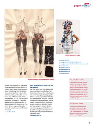 Esmod, Collection of hope



                                                                                       æ www.kh-berlin.de
                                                                                       æ www.greenlab.kunsthochschule-berlin.de
                                                                                       æ  ww.greenlab.kunsthochschule-berlin.de/symposium-3
                                                                                         w
                                                                                       æ www.esmod.de
                                                                                       æ www.best-sabel.de
                                                                                       æ www.udk-berlin.de
                                                                                       æ www.hwr-berlin.de
                                                                                       æ www.ecosign.net




                                         KHW, Skizzenbuch Lisa Haag  Nadine Göpfert                         Prof. Heike Selmer, KHW:

                                                                                                             „Designer sind Vermittler zwischen
                                                                                                             Industrie und Konsument und kön-
Darüber hinaus gehört die UdK Berlin        HWR Hochschule für Wirtschaft und                                nen deshalb einen bedeutenden
zu den wenigen künstlerischen Hoch-         Recht Berlin                                                     Beitrag zum nachhaltigen Umgang
schulen Deutschlands mit Universitäts-      Die HWR Berlin ging 2009 aus dem Zu-                             von Ressourcen leisten: Ihre Entwür-
status. Die UdK legt Wert darauf, den       sammenschluss zweier Berliner Fach-                              fe bestimmen Nutzen und die öko-
StudentInnen das Thema Nachhaltig-          hochschulen hervor. Die Hochschule ist                           logische Qualität des Produkts, vom
keit nahe zu bringen. Deutlich wird es      international ausgerichtet, legt großen                          Material über Gebrauch bis hin zur
                                                                                                             Reparierbarkeit, Weiterverwendung
daran, dass im Modebereich immer            Wert auf einen ausgeprägten Praxisbe-
                                                                                                             und Entsorgung.“
mehr Arbeiten aus Öko- und Recycling-       zug, erhielt bereits mehrfach Auszeich-
materialien entstehen (u. a. eine Mo-       nungen für Chancengleichheit und ist
dekollektion von Annika Reichle), im        zudem umweltzertifiziert. Studienan-
Gestaltungsbereich wurden unter Prof.       gebote integrieren stark den Aspekt                              Silvia Kadolsky, ESMOD:
Achim Heine u. a. generationsüber-          der Nachhaltigkeit wie z. B. der Ma-                             „Mit der Entstehung des ökologi-
greifende und altersgerechte Produkte       sterstudiengang „Nachhaltigkeits- und                            schen Labels Collection of Hope
entwickelt.                                 Qualitätsmanagement“, in dem Herr                                ist die Internationale Modeschule
æwww.udk-berlin.de                          Prof. Rogall als Experte für Nachhaltige                         ESMOD Berlin Vorreiter in Corporate
                                            Ökonomie lehrt.                                                  Social Responsibility und Nachhal-
                                            æwww.hwr-berlin.de
                                                                                                             tigkeit in der Päda­gogik.“




                                                                                                                                                    
 