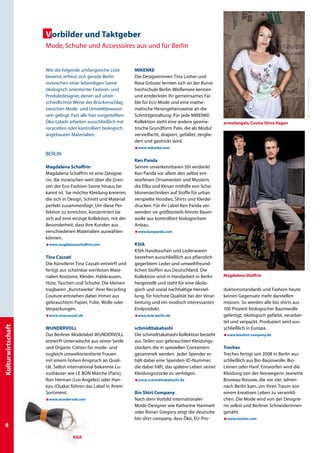 Vorbilder und Taktgeber
                   Mode, Schuhe und Accessoires aus und für Berlin


                   Wie die folgende umfangreiche Liste          MIKENKE
                   beweist, erfreut sich gerade Berlin          Die Designerinnen Tina Luther und




                                                                                                                                                        Foto: Falco Peters Photography
                   inzwischen einer lebendigen Szene            Rosa Gröszer lernten sich an der Kunst-
                   ökologisch orientierter Fashion- und         hochschule Berlin-Weißensee kennen
                   Produktdesigner, denen auf unter-            und entdeckten ihr gemeinsames Fai-
                   schiedlichste Weise der Brückenschlag        ble für Eco-Mode und eine mathe-
                   zwischen Mode- und Umweltbewusst-            matische Herangehensweise an die
                   sein gelingt. Fast alle hier vorgestellten   Schnittgestaltung. Für jede MIKENKE-
                   Öko-Labels arbeiten ausschließlich mit       Kollektion steht eine andere geome-          armedangels, Cosma Shiva Hagen
                   recycelten oder kontrolliert biologisch      trische Grundform Pate, die als Modul
                   angebauten Materialien.                      vervielfacht, drapiert, gefaltet, zerglie-
                                                                dert und gestrickt wird.
                                                                æwww.mikenke.com
                   BERLIN
                                                                Ken Panda
                   Magdalena Schaffrin                          Seinen unverkennbaren Stil verdankt
                   Magdalena Schaffrin ist eine Designe-        Ken Panda vor allem den selbst ent­
                   rin, die inzwischen weit über die Gren-      worfenen Ornamenten und Mustern,
                   zen der Eco-Fashion-Szene hinaus be-         die Efka und Kenan mithilfe von Scha­
                   kannt ist. Sie möchte Kleidung kreieren,     blo­nentechniken auf Stoffe für urban
                   die sich in Design, Schnitt und Material     verspielte Hoodies, Shirts und Kleider
                   perfekt zusammenfügt. Um diese Per-          drucken. Für ihr Label Ken Panda ver­
                   fektion zu erreichen, konzentriert sie       wenden sie größtenteils feinste Baum­
                   sich auf eine einzige Kollektion, mit der    wolle aus kontrolliert biologischem
                   Besonderheit, dass ihre Kunden aus           Anbau.
                   verschiedenen Materialien auswählen          æwww.kenpanda.com
                   können.
                                                                KSIA




                                                                                                                                                        Foto: Mischa Heintze
                   æwww.magdalenaschaffrin.com
                                                                KSIA Handtaschen und Lederwaren
                   Tina Cassati                                 bestehen ausschließlich aus pflanzlich
                   Die Künstlerin Tina Cassati entwirft und     gegerbtem Leder und umweltfreund-
                   fertigt aus scheinbar wertlosen Mate-        lichen Stoffen aus Deutschland. Die
                   rialien Kostüme, Kleider, Halskrausen,       Kollektion wird in Handarbeit in Berlin      Magdalena Shaffrin
                   Hüte, Taschen und Schuhe. Die kleinen        hergestellt und steht für eine ökolo-
                   tragbaren „Kunstwerke“ ihrer Recycling       gisch und sozial nachhaltige Herstel-        duktionsstandards und Fashion heute
                   Couture entstehen dabei immer aus            lung, für höchste Qualität bei der Verar-    keinen Gegensatz mehr darstellen
                   gebrauchtem Papier, Folie, Wolle oder        beitung und ein modisch interessantes        müssen. So werden alle bio shirts aus
                   Verpackungen.                                Endprodukt.                                  100 Prozent biologischer Baumwolle
                   æwww.tinacassati.de                          æwww.ksia-berlin.de                          gefertigt, ökologisch gefärbt, verarbei-
                                                                                                             tet und verpackt. Produziert wird aus-
Kulturwirtschaft




                   WUNDERVOLL                                   schmidttakahashi                             schließlich in Europa.
                   Das Berliner Modelabel WUNDERVOLL            Die schmidttakahashi Kollektion besteht      æwww.bioshirt-company.de
                   entwirft Unterwäsche aus reiner Seide        aus Teilen von gebrauchten Kleidungs-
                   und Organic Cotton für mode- und             stücken, die in speziellen Containern        Treches
                   zugleich umweltorientierte Frauen            gesammelt werden. Jeder Spender er-          Treches fertigt seit 2008 in Berlin aus-
                   mit einem hohen Anspruch an Quali-           hält dabei eine Spenden-ID-Nummer,           schließlich aus Bio-Baumwolle, Bio-
                   tät. Selbst international bekannte Lu-       die dabei hilft, das spätere Leben seiner    Leinen oder Hanf. Entworfen wird die
                   xushäuser wie LE BON Marche (Paris),         Kleidungsstücke zu verfolgen.                Kleidung von der Norwegerin Jeanette
                   Ron Herman (Los Angeles) oder Han-           æwww.schmidttakahashi.de                     Bruneau Rossow, die vor vier Jahren
                   kyu (Osaka) führen das Label in ihrem                                                     nach Berlin kam, um ihren Traum von
                   Sortiment.                                   Bio Shirt Company                            einem kreativen Leben zu verwirkli-
                   æwww.wundervoll.com                          Nach dem Vorbild internationaler             chen. Die Mode wird von der Designe-
                                                                Mode-Designer wie Katharine Hamnett          rin selbst und Berliner Schneiderinnen
                                                                oder Ronan Gregory zeigt die deutsche        genäht.
                                                                bio shirt company, dass Öko, EU-Pro-         æwww.treches.com

                                 KSIA
 