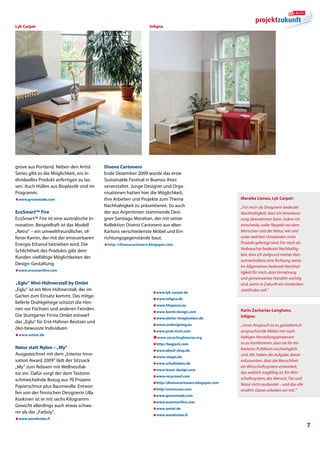 Lyk Carpet                                                        Inligna




grove aus Portland. Neben den Artist       Diseno Cartonero
Series gibt es die Möglichkeit, ein in-    Ende Dezember 2009 wurde das erste
dividuelles Produkt anfertigen zu las-     Sustainable Festival in Buenos Aires
sen. Auch Hüllen aus Bioplastik sind im    veranstaltet. Junge Designer und Orga-
Programm.                                  nisationen hatten hier die Möglichkeit,
æwww.grovemade.com                         ihre Arbeiten und Projekte zum Thema                            Mareike Lienau, Lyk Carpet:
                                           Nachhaltigkeit zu präsentieren. So auch                         „Für mich als Designerin bedeutet
EcoSmart™ Fire                             der aus Argentinien stammende Desi-                             Nachhaltigkeit, dass ich Verantwor-
EcoSmart™ Fire ist eine australische In-   gner Santiago Morahan, der mit seiner                           tung übernehmen kann, indem ich
novation. Beispielhaft ist das Modell      Kollektion Diseno Cartonero aus alten                           entscheide, voller Respekt vor dem
„Retro“ – ein umweltfreundlicher, of-      Kartons verschiedenste Möbel und Ein-                           Menschen und der Natur, wie und
fener Kamin, der mit der erneuerbaren      richtungsgegenstände baut.                                      unter welchen Umständen mein
Energie Ethanol betrieben wird. Die        æhttp://disenocartonero.blogspot.com
                                                                                                           Produkt gefertigt wird. Für mich als
                                                                                                           Verbraucher bedeutet Nachhaltig-
Schlichtheit des Produkts gibt dem
                                                                                                           keit, dass ich aufgrund meines Kon-
Kunden vielfältige Möglichkeiten der
                                                                                                           sumverhaltens eine Richtung weise.
Design-Gestaltung.
                                                                                                           Im Allgemeinen bedeutet Nachhal-
æwww.ecosmartfire.com                                                                                      tigkeit für mich, dass Vernetzung
                                                                                                           und gemeinsames Handeln wichtig
„Eglu“ Mini-Hühnerstall by Omlet                                                                           sind, wenn in Zukunft ein Umdenken
„Eglu“ ist ein Mini-Hühnerstall, der im                                                                    stattfinden soll.“
                                                                    æwww.lyk-carpet.de
Garten zum Einsatz kommt. Das mitge-
                                                                    æwww.inligna.de
lieferte Drahtgehege schützt die Hen-
                                                                    æwww.44spaces.eu
nen vor Füchsen und anderen Feinden.                                                                       Karin Zacharias-Langhans,
                                                                    æwww.bomb-design.com
Die Stuttgarter Firma Omlet entwarf                                                                        Inligna:
                                                                    æwww.atelier-imagination.de
das „Eglu“ für Erst-Hühner-Besitzer und
                                                                    æwww.undesigning.eu                    „Unser Anspruch ist es, gestalterisch
öko-bewusste Individuen.
                                                                    æwww.prak-tisch.com                    anspruchsvolle Möbel mit nach-
æwww.omlet.de
                                                                    æ
                                                                     w ww.recyclingboerse.org              haltigen Herstellungsprozessen
                                                                    æhttp://bagjack.com                    so zu kombinieren, dass sie für ein
Natur statt Nylon – „My“                                                                                   breiteres Publikum erschwinglich
                                                                    æwww.abteil-shop.de
Ausgezeichnet mit dem „Interior Inno-                                                                      sind. Wir haben die Aufgabe, daran
                                                                    æwww.retape.de
vation Award 2009“ lädt der Sitzsack                                                                       mitzuwirken, dass die Menschheit
                                                                    æwww.schubladen.de
„My“ zum Relaxen mit Wellnessfak-                                                                          ein Wirtschaftssystem entwickelt,
                                                                    æwww.lexon-design.com
tor ein. Dafür sorgt der dem Tastsinn                                                                      das wirklich tragfähig ist. Ein Wirt-
                                                                    æwww.recycoool.com
schmeichelnde Bezug aus 70 Prozent                                                                         schaftssystem, das Mensch, Tier und
                                                                    æhttp://disenocartonero.blogspot.com   Natur nicht ausbeutet – und das alle
Papierschnur plus Baumwolle. Entwor-
                                                                    æhttp://sorenrose.com                  ernährt. Daran arbeiten wir mit.“
fen von der finnischen Designerin Ulla
                                                                    æwww.grovemade.com
Koskinen ist er mit sechs Kilogramm
                                                                    æwww.ecosmartfire.com
Gewicht allerdings auch etwas schwe-
                                                                    æwww.omlet.de
rer als der „Fatboy“.
                                                                    æwww.woodnotes.fi
æwww.woodnotes.fi
                                                                                                                                                   
 