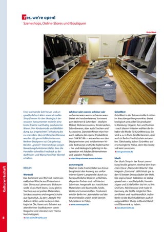 Yes, we‘re open!
                   Szeneshops, Online-Stores und Boutiquen

                                                                                                                                        GrünWest




                   Eine wachsende Zahl neuer und un-           schöner wärs wenns schöner wär           GrünWest
                   gewöhnlicher Läden sowie virtueller         »schœner.wærs.wenns.schœner.wær«         GrünWest in der Friesenstraße 6 mitten
                   Shops bieten für den ökologisch be-         bietet ein handverlesenes Sortiment      im Kreuzberger Bergmannkiez bietet
                   wussten Konsumenten in Berlin eine          zum Wohnen  Schenken – ökofaire         biologisch und/oder fair produzier-
                   breite Palette nachhaltig produzierter      Möbel, Wohnaccessoires, Kindersachen,    te Kleidung. Organic, Fair und Fashion
                   Waren. Von Kindermode und Wollklei-         Schreibwaren, aber auch Taschen und      – nach diesen Kriterien wählen die In-
                   dung aus artgerechter Tierhaltung bis       Accessoires. Daneben findet man hier     haber die Mode für GrünWest aus. Sie
                   zu reizvollen, öko-zertifizierten Dessous   auch exklusiv die eigene Produktlinie    wird u. a. in Paris, Großbritannien, aber
                   werden oft ganze Kollektionen von           von »S.W.W.S.W.« – entworfen von den     auch in Berlin-Friedrichshain entwor-
                   Berliner Designern vor Ort gefertigt.       Designerinnen und Inhaberinnen Ni-       fen. Gleichzeitig achtet GrünWest auf
                   Bei den „grünen“ Internetshops sorgen       cole Bednarzyk und Sylke Rademacher      erschwingliche Preise, denn Bio-Mode
                   Bewertungsfunktionen dafür, dass die        – fair und ökologisch gefertigt in Ko-   soll kein Luxus sein.
                   Hersteller schnelles Feedback zu Be-        operation mit lokalen Unternehmen        æwww.gruenwest.de
                   dürfnissen und Wünschen ihrer Klientel      und sozialen Projekten.
                   erhalten.                                   æhttp://blog.schoener-waers.de/laden     blush
                                                                                                        Der blush Shop in der Rosa-Luxem-
                                                               sommergold                               burg-Straße gewann zweimal den Bran-
Kulturwirtschaft




                   BERLIN                                      Das Fair-trade-Fashionlabel aus Kreuz-   chen-Oscar „Sterne der Wäsche“. Das
                                                               berg bietet den Ausweg aus unifor-       Magazin „Costume“ zählt blush gar zu
                   Wertvoll                                    mierter Szene-Langeweile: durch au-      den 10 besten Dessousläden der Welt.
                   Das Sortiment von Wertvoll reicht von       ßergewöhnliche Mode in schlichten,       Die eigene blush Kollektion ist stetig
                   exklusiver Wäsche aus Pinienfasern          eleganten Farben und raffinierten        gewachsen – von Babydolls, Hausan-
                   über Shirts aus Leinen und Biobaum-         Schnitten, hergestellt aus natürlichen   zügen und Schlafbrillen bis hin zu BHs
                   wolle bis zu Hanf-Jeans. Dazu gibt es       Materialien wie Baumwolle, Seide,        und Sets. Alle Dessous sind made in
                   Taschen aus recycelten Materialien,         Wolle und Leinenstoffen. Produziert      Germany, die Stoffe möglichst Öko-
                   Strickaccessoires und vegane Schuhe         wird in Berlin im Ladenatelier auf der   zertifiziert und hautfreundlich. Außer
                   aus Kautschuk. Zu den Lifestyle-Pro-        Oranienstraße und in einer kleinen       Berlin ist die blush Kollektion auch in
                   dukten zählen unter anderem öko-            Schneiderei in Polen.                    ausgewählten Shops in Deutschland
                   logische Öle, Vasen und Schalen aus         æwww.sommergold.eu                       und Dänemark zu haben.
                   alten Berliner Stadtbäumen sowie                                                     æwww.blush-berlin.de
                   Magazine und Literatur zum Thema
                   Nachhaltigkeit.
                  æwww.wertvoll-berlin.com
 