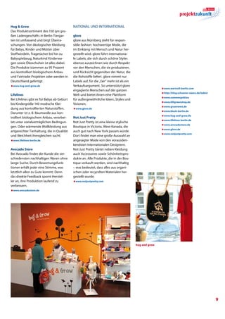 Hug  Grow                                  National und International
Das Produktsortiment des 150 qm gro-
ßen Ladengeschäfts in Berlin-Tiergar-       glore
ten ist umfassend und birgt Überra-         glore aus Nürnberg steht für respon-
schungen. Von ökologischer Kleidung         sible fashion: hochwertige Mode, die
für Babys, Kinder und Mütter über           im Einklang mit Mensch und Natur her-
Stoffwindeln, Tragetücher bis hin zu        gestellt wird. glore führt internationa-
Babyspielzeug, Naturkind Kinderwa-          le Labels, die sich durch schöne Styles
gen sowie Ökoschuhen ist alles dabei.       ebenso auszeichnen wie durch Respekt
Die Produkte stammen zu 95 Prozent          vor den Menschen, die sie produzieren,
aus kontrolliert biologischem Anbau         und Rücksicht gegenüber der Natur, die
und Fairtrade-Projekten oder werden in      die Rohstoffe liefert. glore nimmt nur
Deutschland gefertigt.                      Labels auf, für die „fair“ mehr ist als ein
æwww.hug-and-grow.de                        Verkaufsargument. So unterstützt glore
                                                                                                         æwww.wertvoll-berlin.com
                                            engagierte Menschen auf der ganzen
                                                                                                         æhttp://blog.schoener-waers.de/laden/
Lifelines                                   Welt und bietet ihnen eine Plattform
                                                                                                         æwww.sommergold.eu
Bei Lifelines gibt es für Babys ab Geburt   für außergewöhnliche Ideen, Styles und
                                                                                                         æwww.lilligreenshop.de
bis Kindergröße 140 modische Klei-          Visionen.
                                                                                                         æwww.gruenwest.de
dung aus kontrollierten Naturstoffen.       æwww.glore.de
                                                                                                         æwww.blush-berlin.de
Darunter ist z. B. Baumwolle aus kon-
                                                                                                         æwww.hug-and-grow.de
trolliert biologischem Anbau, verarbei-     Not Just Pretty
                                                                                                         æwww.lifelines-berlin.de
tet unter sozialverträglichen Bedingun-     Not Just Pretty ist eine kleine stylische
                                                                                                         æwww.avocadostore.de
gen. Oder wärmende Wollkleidung aus         Boutique in Victoria, West-Kanada, die
                                                                                                         æwww.glore.de
artgerechter Tierhaltung, die in Qualität   auch gut nach New York passen würde.
                                                                                                         æwww.notjustpretty.com
und Weichheit ihresgleichen sucht.          Dort findet man eine große Auswahl an
æwww.lifelines-berlin.de                    angesagter Mode von den vorausden-
                                            kendsten internationalen Designern.
Avocado Store                               Not Just Pretty bietet neben Kleidung
Bei Avocado findet der Kunde die ver-       auch Accessoires sowie Schönheitspro-
schiedensten nachhaltigen Waren ohne        dukte an. Alle Produkte, die in der Bou-
lange Suche. Durch Bewertungsfunk-          tique verkauft werden, sind nachhaltig
tionen erhält jeder eine Stimme, was        – was bedeutet, dass alles aus organi-
letztlich allen zu Gute kommt: Denn         schen oder recycelten Materialen her-
das direkte Feedback spornt Herstel-        gestellt wurde.
ler an, ihre Produktion laufend zu          æwww.notjustpretty.com
verbessern.
æwww.avocadostore.de




                                                                                          hug and grow




                                                                                                                                                 
 