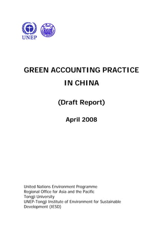 GREEN ACCOUNTING PRACTICE
IN CHINA
(Draft Report)
April 2008
United Nations Environment Programme
Regional Office for Asia and the Pacific
Tongji University
UNEP-Tongji Institute of Environment for Sustainable
Development (IESD)
 
